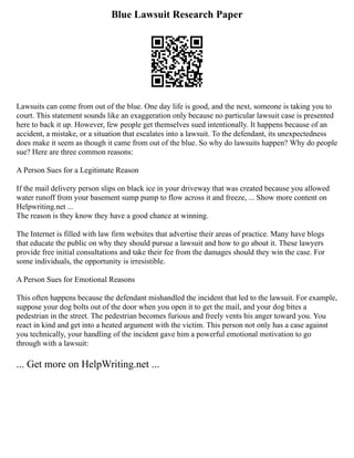 Blue Lawsuit Research Paper
Lawsuits can come from out of the blue. One day life is good, and the next, someone is taking you to
court. This statement sounds like an exaggeration only because no particular lawsuit case is presented
here to back it up. However, few people get themselves sued intentionally. It happens because of an
accident, a mistake, or a situation that escalates into a lawsuit. To the defendant, its unexpectedness
does make it seem as though it came from out of the blue. So why do lawsuits happen? Why do people
sue? Here are three common reasons:
A Person Sues for a Legitimate Reason
If the mail delivery person slips on black ice in your driveway that was created because you allowed
water runoff from your basement sump pump to flow across it and freeze, ... Show more content on
Helpwriting.net ...
The reason is they know they have a good chance at winning.
The Internet is filled with law firm websites that advertise their areas of practice. Many have blogs
that educate the public on why they should pursue a lawsuit and how to go about it. These lawyers
provide free initial consultations and take their fee from the damages should they win the case. For
some individuals, the opportunity is irresistible.
A Person Sues for Emotional Reasons
This often happens because the defendant mishandled the incident that led to the lawsuit. For example,
suppose your dog bolts out of the door when you open it to get the mail, and your dog bites a
pedestrian in the street. The pedestrian becomes furious and freely vents his anger toward you. You
react in kind and get into a heated argument with the victim. This person not only has a case against
you technically, your handling of the incident gave him a powerful emotional motivation to go
through with a lawsuit:
... Get more on HelpWriting.net ...
 