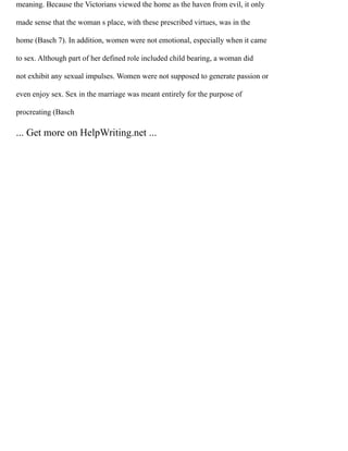 meaning. Because the Victorians viewed the home as the haven from evil, it only
made sense that the woman s place, with these prescribed virtues, was in the
home (Basch 7). In addition, women were not emotional, especially when it came
to sex. Although part of her defined role included child bearing, a woman did
not exhibit any sexual impulses. Women were not supposed to generate passion or
even enjoy sex. Sex in the marriage was meant entirely for the purpose of
procreating (Basch
... Get more on HelpWriting.net ...
 