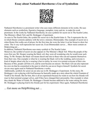 Essay about Nathaniel Hawthorne s Use of Symbolism
Nathaniel Hawthorne is a prominent writer who uses many different elements in his works. He uses
elements such as symbolism, figurative language, metaphor, irony and etc. to make his work
prominent. In the works by Nathaniel Hawthorne, he uses symbols for secret sin in The Scarlet Letter,
The Minister s Black Veil, and Dr. Heidegger s Experiment.
As seen in The Scarlet letter, the symbol for secret sin is the Scarlet letter A. The A represents the sin
in which Hester commits adultery with the town s minister, Dimmesdale. One example of secret sin is
when Hester first walks out of prison; for the first time she wore the letter A on her breast to show her
crime. The A very well represents her secret sin. Even Dimmesdale curves ... Show more content on
Helpwriting.net ...
In addition, Nathaniel Hawthorne uses many symbols in The Scarlet Letter.
Moreover, the symbol of secret sin also appears in The Minister s Black Veil. When the people of the
town first saw Mr. Hooper wearing the black veil, they were all wondering why he would wear such
thing. To Mr. Hooper, the black veil means deceit and sins to those who can not separate themselves
from their sins. One example is when he is wearing the black veil to the wedding, and everyone is
kind of skeptic about why he is wearing it but in reality, he wore it to remind everyone of their sins.
Because of this, people call him evil, and he soon became an outcast. The black veil can also represent
his own sin that he committed in the past in which he can never forgive himself. Symbols for secret
sin are once again used in Nathanial Hawthorne s works.
Additionally, symbols for serest sin are also use in Dr. Heidegger s Experiment. In this story, Dr.
Heidegger s sin is playing with God because he basically made up a story about the whole Fountain of
Youth to his friends. But for him, this is all an experiment because he wants to see how his friends will
react to their pretend younger selves, and if they have changed their personality. One example is when
they drank the Water of Youth; Dr. Heidegger s friends became addicted to the water asking for more.
Dr. Heidegger is playing God to his friends just for his experiment. Once again, Nathaniel Hawthorne
... Get more on HelpWriting.net ...
 