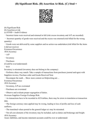 (B) Significant Risk. (B) Assertion At Risk. (C) Stod +
(b) Significant Risk
(b) Assertion at risk
(c) STOD + Audit Evidence
・Incorrect items were received and returned in full (risk excess inventory and A/P. are recorded)
・ Incorrect quantity of goods were received and the excess was returned (risk billed for the wrong
quantity)
・Goods were not delivered by some suppliers and no action was undertaken (risk billed for the items
it did not receive)
Existence/Occurrence
AVA/Accuracy
・A/P
・Inventory
・Purchases
(Could be over/understated)
・R O
Inventory is misstated (inventory does not belong to the company)
・Perform a three way match: Take a sample of transactions from purchases journal and agree with
Suppliers invoice, Purchase order and Goods Received Note
・Recompute the math ... Show more content on Helpwriting.net ...
Existence/Occurrence
AVA/Accuracy
・Inventory, A/P are overstated
・Purchases are overstated
・Observe and evaluate proper segregation of duties.
Overseas Suppliers Foreign Exchange Risk.
・As transactions have to be recorded in AUS dollars, there may be errors in translation at transaction
date.
・The foreign currency rates applied may be wrong, leading to loss of profits and loss of cash
outflows.
・The translated values posted to the general ledger a/c may be misstated.
・Not all cost elements of the inventory may be included, such as duties and brokerage and freight.
AVA/Accuracy
Asset, liabilities, and income statement accounts could be over or understated:
 