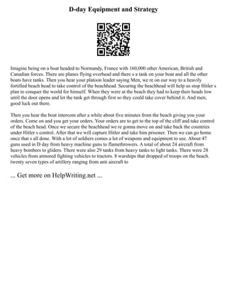 D-day Equipment and Strategy
Imagine being on a boat headed to Normandy, France with 160,000 other American, British and
Canadian forces. There are planes flying overhead and there s a tank on your boat and all the other
boats have tanks. Then you hear your platoon leader saying Men, we re on our way to a heavily
fortified beach head to take control of the beachhead. Securing the beachhead will help us stop Hitler s
plan to conquer the world for himself. When they were at the beach they had to keep their heads low
until the door opens and let the tank get through first so they could take cover behind it. And men,
good luck out there.
Then you hear the boat intercom after a while about five minutes from the beach giving you your
orders. Come on and you get your orders. Your orders are to get to the top of the cliff and take control
of the beach head. Once we secure the beachhead we re gonna move on and take back the countries
under Hitler s control. After that we will capture Hitler and take him prisoner. Then we can go home
once that s all done. With a lot of soldiers comes a lot of weapons and equipment to use. About 47
guns used in D day from heavy machine guns to flamethrowers. A total of about 24 aircraft from
heavy bombers to gliders. There were also 29 tanks from heavy tanks to light tanks. There were 28
vehicles from armored fighting vehicles to tractors. 8 warships that dropped of troops on the beach.
twenty seven types of artillery ranging from anti aircraft to
... Get more on HelpWriting.net ...
 