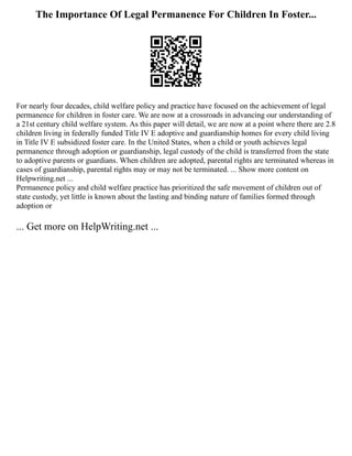 The Importance Of Legal Permanence For Children In Foster...
For nearly four decades, child welfare policy and practice have focused on the achievement of legal
permanence for children in foster care. We are now at a crossroads in advancing our understanding of
a 21st century child welfare system. As this paper will detail, we are now at a point where there are 2.8
children living in federally funded Title IV E adoptive and guardianship homes for every child living
in Title IV E subsidized foster care. In the United States, when a child or youth achieves legal
permanence through adoption or guardianship, legal custody of the child is transferred from the state
to adoptive parents or guardians. When children are adopted, parental rights are terminated whereas in
cases of guardianship, parental rights may or may not be terminated. ... Show more content on
Helpwriting.net ...
Permanence policy and child welfare practice has prioritized the safe movement of children out of
state custody, yet little is known about the lasting and binding nature of families formed through
adoption or
... Get more on HelpWriting.net ...
 