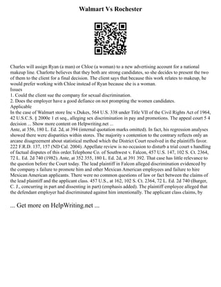 Walmart Vs Rochester
Charles will assign Ryan (a man) or Chloe (a woman) to a new advertising account for a national
makeup line. Charlotte believes that they both are strong candidates, so she decides to present the two
of them to the client for a final decision. The client says that because this work relates to makeup, he
would prefer working with Chloe instead of Ryan because she is a woman.
Issues
1. Could the client sue the company for sexual discrimination.
2. Does the employer have a good defiance on not prompting the women candidates.
Applicable
In the case of Walmart store Inc v.Dukes, 564 U.S. 338 under Title VII of the Civil Rights Act of 1964,
42 U.S.C.S. § 2000e 1 et seq., alleging sex discrimination in pay and promotions. The appeal court 5 4
decision ... Show more content on Helpwriting.net ...
Ante, at 356, 180 L. Ed. 2d, at 394 (internal quotation marks omitted). In fact, his regression analyses
showed there were disparities within stores. The majority s contention to the contrary reflects only an
arcane disagreement about statistical method which the District Court resolved in the plaintiffs favor.
222 F.R.D. 137, 157 (ND Cal. 2004). Appellate review is no occasion to disturb a trial court s handling
of factual disputes of this order.Telephone Co. of Southwest v. Falcon, 457 U.S. 147, 102 S. Ct. 2364,
72 L. Ed. 2d 740 (1982). Ante, at 352 355, 180 L. Ed. 2d, at 391 392. That case has little relevance to
the question before the Court today. The lead plaintiff in Falcon alleged discrimination evidenced by
the company s failure to promote him and other Mexican American employees and failure to hire
Mexican American applicants. There were no common questions of law or fact between the claims of
the lead plaintiff and the applicant class. 457 U.S., at 162, 102 S. Ct. 2364, 72 L. Ed. 2d 740 (Burger,
C. J., concurring in part and dissenting in part) (emphasis added). The plaintiff employee alleged that
the defendant employer had discriminated against him intentionally. The applicant class claims, by
... Get more on HelpWriting.net ...
 