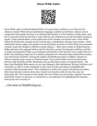 Oscar Wilde Satire
Oscar Wilde s play An Ideal Husband (1893) is of a genre that is unlikely to ever fade out; the
dramatic comedy. Wilde utilises melodramatic language to explore several heavy subjects such as
compassion and empathy but there is no doubting that the play is of the romantic comedy genre. And
this is concreted by the fact that this is a play that not only comments on society but makes comedy of
people s faults and bad habits via the employment of the comedic conventions satire. Oscar Wilde
effectively blends these comedic devices into the play s melodramatic drawing room comedy , which
traditionally features upper class people in social and family situations of which Wilde was considered
a master, to provoke thought on different societal subjects ... Show more content on Helpwriting.net ...
Mabel epitomises the supposed silliness and frivolity that a young Victorian girl would have and this
is further encouraged by Wilde s use of epigram and absurdity in the line Oh, I love London Society! I
think it has immensely improved. It is entirely composed now of beautiful idiots and brilliant lunatics.
Just what Society should be. showing the shallow and flamboyant nature of Mabel s character to
reflect to typical young woman in Victorian society. Farce can be further seen by the interaction
between Lady Basildon and Mrs Marchmont who are described as types of exquisite beauty . The
lines (Lady Basildon) What martyrs we are, dear Margaret. (Mrs Marchmont). [Rising.] And how well
it becomes us, Olivia! Utilises hyperbole to show their frivolity and silliness to highlight their
situation within the gender norms. Their willingness to suffer conversation with boring men makes
them more attractive and also shows how women were forced to settle for men they may not
particularly like. This comment is then further driven by Wilde via Lord Goring s epigram if we men
married the women we deserved, we should have a very bad time of it highlighting the inequality
between the sexes in terms of
... Get more on HelpWriting.net ...
 