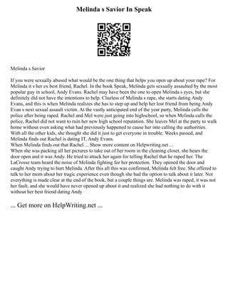 Melinda s Savior In Speak
Melinda s Savior
If you were sexually abused what would be the one thing that helps you open up about your rape? For
Melinda it s her ex best friend, Rachel. In the book Speak, Melinda gets sexually assaulted by the most
popular guy in school, Andy Evans. Rachel may have been the one to open Melinda s eyes, but she
definitely did not have the intentions to help. Clueless of Melinda s rape, she starts dating Andy
Evans, and this is when Melinda realizes she has to step up and help her lost friend from being Andy
Evan s next sexual assault victim. At the vastly anticipated end of the year party, Melinda calls the
police after being raped. Rachel and Mel were just going into highschool, so when Melinda calls the
police, Rachel did not want to ruin her new high school reputation. She leaves Mel at the party to walk
home without even asking what had previously happened to cause her into calling the authorities.
With all the other kids, she thought she did it just to get everyone in trouble. Weeks passed, and
Melinda finds out Rachel is dating IT, Andy Evans.
When Melinda finds out that Rachel ... Show more content on Helpwriting.net ...
When she was packing all her pictures to take out of her room in the cleaning closet, she hears the
door open and it was Andy. He tried to attack her again for telling Rachel that he raped her. The
LaCrosse team heard the noise of Melinda fighting for her protection. They opened the door and
caught Andy trying to hurt Melinda. After this all this was confirmed, Melinda felt free. She offered to
talk to her mom about her tragic experience even though she had the option to talk about it later. Not
everything is made clear at the end of the book, but a couple things are. Melinda was raped, it was not
her fault, and she would have never opened up about it and realized she had nothing to do with it
without her best friend dating Andy
... Get more on HelpWriting.net ...
 