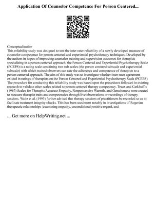 Application Of Counselor Competence For Person Centered...
Conceptualization
This reliability study was designed to test the inter rater reliability of a newly developed measure of
counselor competence for person centered and experiential psychotherapy techniques. Developed by
the authors in hopes of improving counselor training and supervision outcomes for therapists
specializing in a person centered approach, the Person Centered and Experiential Psychotherapy Scale
(PCEPS) is a rating scale containing two sub scales (the person centered subscale and experiential
subscale) with which trained observers can rate the adherence and competence of therapists to a
person centered approach. The aim of this study was to investigate whether inter rater agreement
existed in ratings of therapists on the Person Centered and Experiential Psychotherapy Scale (PCEPS).
The procedure for conducting this reliability study was based upon the procedures followed in existing
research to validate other scales related to person centered therapy competency. Truax and Carkhuff s
(1967) Scales for Therapist Accurate Empathy, Nonpossessive Warmth, and Genuineness were created
to measure therapist traits and competencies through live observations or recordings of therapy
sessions. Waltz et al. (1993) further advised that therapy sessions of practitioners be recorded so as to
facilitate treatment integrity checks. This has been used most notably in investigations of Rogerian
therapeutic relationships (examining empathy, unconditional positive regard, and
... Get more on HelpWriting.net ...
 
