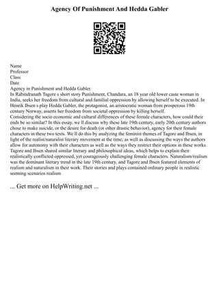 Agency Of Punishment And Hedda Gabler
Name
Professor
Class
Date
Agency in Punishment and Hedda Gabler.
In Rabindranath Tagore s short story Punishment, Chandara, an 18 year old lower caste woman in
India, seeks her freedom from cultural and familial oppression by allowing herself to be executed. In
Henrik Ibsen s play Hedda Gabler, the protagonist, an aristocratic woman from prosperous 19th
century Norway, asserts her freedom from societal oppression by killing herself.
Considering the socio economic and cultural differences of these female characters, how could their
ends be so similar? In this essay, we ll discuss why these late 19th century, early 20th century authors
chose to make suicide, or the desire for death (or other drastic behavior), agency for their female
characters in these two texts. We ll do this by analyzing the feminist themes of Tagore and Ibsen, in
light of the realist/naturalist literary movement at the time; as well as discussing the ways the authors
allow for autonomy with their characters as well as the ways they restrict their options in these works.
Tagore and Ibsen shared similar literary and philosophical ideas, which helps to explain their
realistically conflicted oppressed, yet courageously challenging female characters. Naturalism/realism
was the dominant literary trend in the late 19th century, and Tagore and Ibsen featured elements of
realism and naturalism in their work. Their stories and plays contained ordinary people in realistic
seeming scenarios realism
... Get more on HelpWriting.net ...
 