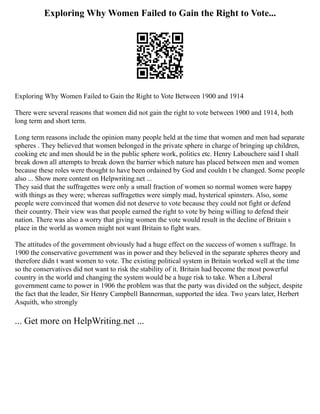 Exploring Why Women Failed to Gain the Right to Vote...
Exploring Why Women Failed to Gain the Right to Vote Between 1900 and 1914
There were several reasons that women did not gain the right to vote between 1900 and 1914, both
long term and short term.
Long term reasons include the opinion many people held at the time that women and men had separate
spheres . They believed that women belonged in the private sphere in charge of bringing up children,
cooking etc and men should be in the public sphere work, politics etc. Henry Labouchere said I shall
break down all attempts to break down the barrier which nature has placed between men and women
because these roles were thought to have been ordained by God and couldn t be changed. Some people
also ... Show more content on Helpwriting.net ...
They said that the suffragettes were only a small fraction of women so normal women were happy
with things as they were; whereas suffragettes were simply mad, hysterical spinsters. Also, some
people were convinced that women did not deserve to vote because they could not fight or defend
their country. Their view was that people earned the right to vote by being willing to defend their
nation. There was also a worry that giving women the vote would result in the decline of Britain s
place in the world as women might not want Britain to fight wars.
The attitudes of the government obviously had a huge effect on the success of women s suffrage. In
1900 the conservative government was in power and they believed in the separate spheres theory and
therefore didn t want women to vote. The existing political system in Britain worked well at the time
so the conservatives did not want to risk the stability of it. Britain had become the most powerful
country in the world and changing the system would be a huge risk to take. When a Liberal
government came to power in 1906 the problem was that the party was divided on the subject, despite
the fact that the leader, Sir Henry Campbell Bannerman, supported the idea. Two years later, Herbert
Asquith, who strongly
... Get more on HelpWriting.net ...
 