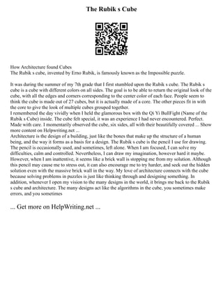 The Rubik s Cube
How Architecture found Cubes
The Rubik s cube, invented by Erno Rubik, is famously known as the Impossible puzzle.
It was during the summer of my 7th grade that I first stumbled upon the Rubik s cube. The Rubik s
cube is a cube with different colors on all sides. The goal is to be able to return the original look of the
cube, with all the edges and corners corresponding to the center color of each face. People seem to
think the cube is made out of 27 cubes, but it is actually made of a core. The other pieces fit in with
the core to give the look of multiple cubes grouped together.
I remembered the day vividly when I held the glamorous box with the Qi Yi BullFight (Name of the
Rubik s Cube) inside. The cube felt special, it was an experience I had never encountered. Perfect.
Made with care. I momentarily observed the cube, six sides, all with their beautifully covered ... Show
more content on Helpwriting.net ...
Architecture is the design of a building, just like the bones that make up the structure of a human
being, and the way it forms as a basis for a design. The Rubik s cube is the pencil I use for drawing.
The pencil is occasionally used, and sometimes, left alone. When I am focused, I can solve my
difficulties, calm and controlled. Nevertheless, I can draw my imagination, however hard it maybe.
However, when I am inattentive, it seems like a brick wall is stopping me from my solution. Although
this pencil may cause me to stress out, it can also encourage me to try harder, and seek out the hidden
solution even with the massive brick wall in the way. My love of architecture connects with the cube
because solving problems in puzzles is just like thinking through and designing something. In
addition, whenever I open my vision to the many designs in the world, it brings me back to the Rubik
s cube and architecture. The many designs act like the algorithms in the cube, you sometimes make
errors, and you sometimes
... Get more on HelpWriting.net ...
 
