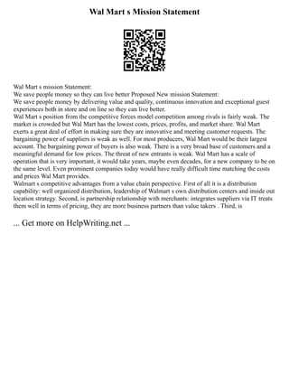 Wal Mart s Mission Statement
Wal Mart s mission Statement:
We save people money so they can live better Proposed New mission Statement:
We save people money by delivering value and quality, continuous innovation and exceptional guest
experiences both in store and on line so they can live better.
Wal Mart s position from the competitive forces model competition among rivals is fairly weak. The
market is crowded but Wal Mart has the lowest costs, prices, profits, and market share. Wal Mart
exerts a great deal of effort in making sure they are innovative and meeting customer requests. The
bargaining power of suppliers is weak as well. For most producers, Wal Mart would be their largest
account. The bargaining power of buyers is also weak. There is a very broad base of customers and a
meaningful demand for low prices. The threat of new entrants is weak. Wal Mart has a scale of
operation that is very important, it would take years, maybe even decades, for a new company to be on
the same level. Even prominent companies today would have really difficult time matching the costs
and prices Wal Mart provides.
Walmart s competitive advantages from a value chain perspective. First of all it is a distribution
capability: well organized distribution, leadership of Walmart s own distribution centers and inside out
location strategy. Second, is partnership relationship with merchants: integrates suppliers via IT treats
them well in terms of pricing, they are more business partners than value takers . Third, is
... Get more on HelpWriting.net ...
 