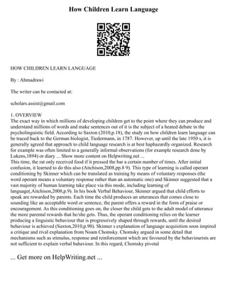 How Children Learn Language
HOW CHILDREN LEARN LANGUAGE
By : Ahmadrawi
The writer can be contacted at:
scholars.assist@gmail.com
1. OVERVIEW
The exact way in which millions of developing children get to the point where they can produce and
understand millions of words and make sentences out of it is the subject of a heated debate in the
psycholinguistic field. According to Saxton (2010,p.18), the study on how children learn language can
be traced back to the German biologist, Tiedermann, in 1787. However, up until the late 1950 s, it is
generally agreed that approach to child language research is at best haphazardly organized. Research
for example was often limited to a generally informal observations (for example research done by
Lukens,1894) or diary ... Show more content on Helpwriting.net ...
This time, the rat only received food if it pressed the bar a certain number of times. After initial
confusion, it learned to do this also (Aitchison,2008,pp.8 9). This type of learning is called operant
conditioning by Skinner which can be translated as training by means of voluntary responses (the
word operant means a voluntary response rather than an automatic one) and Skinner suggested that a
vast majority of human learning take place via this mode, including learning of
language(,Aitchison,2008,p.9). In his book Verbal Behaviour, Skinner argued that child efforts to
speak are rewarded by parents. Each time the child produces an utterances that comes close to
sounding like an acceptable word or sentence, the parent offers a reward in the form of praise or
encouragement. As this conditioning goes on, the closer the child gets to the adult model of utterance
the more parental rewards that he/she gets. Thus, the operant conditioning relies on the learner
producing a linguistic behaviour that is progressively shaped through rewards, until the desired
behaviour is achieved (Saxton,2010,p.90). Skinner s explanation of language acquisition soon inspired
a critique and rival explanation from Noam Chomsky. Chomsky argued in some detail that
mechanisms such as stimulus, response and reinforcement which are favoured by the behaviourists are
not sufficient to explain verbal bahaviour. In this regard, Chomsky pivotal
... Get more on HelpWriting.net ...
 