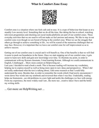 What Is Comfort Zone Essay
Comfort zone is a situation where one feels safe and at ease. It is a type of behaviour that keeps us at a
steadily Low anxiety level. Something that we do all the time, like taking the bus to school, watching
television programmes and checking out social media platforms are part of our comfort zones. These
everyday activities that we are used to will not make us feel anxious and uneasy. We like to stay in our
comfort zone even though we are bored of being in the comfort zone. When we see the struggle that
others go through to achieve something in life , we will be scared of the numerous challenges that we
may face. However, it is important that we leave our comfort zone for self improvement so as to
achieve success.
Getting out of our comfort zone is crucial and it will benefit us. One of the benefits is that we will find
it easier to push our boundaries in the future. Once we start stepping out of our comfort zone, it gets
easier to learn new skills and gain new knowledge over time. To illustrate my point, in order to
communicate with my Korean classmate, I tried learning Korean. Although we could communicate in
English, I challenged ... Show more content on Helpwriting.net ...
Last year, I decided to read a book a moth. This is because reading will increase my vocabulary,
helping me to express myself as well as being more open to new ideas and perspectives . When I did
not really understand what the text is talking about, I did some research so that I could fully
understand the story. Besides that, in order to remember the words which I had newly encountered, I
wrote down Nee words into my notebook and reviewed then when I was free. Undeniably, reading
helps me brainstorm , see old problems in a new light and tackle the challenges we face with energy.
From my experience, the more widely read I am , the more nee , creative ideas I have and the better
my writing skills
... Get more on HelpWriting.net ...
 