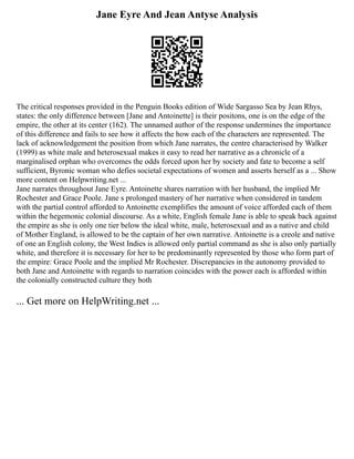 Jane Eyre And Jean Antyse Analysis
The critical responses provided in the Penguin Books edition of Wide Sargasso Sea by Jean Rhys,
states: the only difference between [Jane and Antoinette] is their positons, one is on the edge of the
empire, the other at its center (162). The unnamed author of the response undermines the importance
of this difference and fails to see how it affects the how each of the characters are represented. The
lack of acknowledgement the position from which Jane narrates, the centre characterised by Walker
(1999) as white male and heterosexual makes it easy to read her narrative as a chronicle of a
marginalised orphan who overcomes the odds forced upon her by society and fate to become a self
sufficient, Byronic woman who defies societal expectations of women and asserts herself as a ... Show
more content on Helpwriting.net ...
Jane narrates throughout Jane Eyre. Antoinette shares narration with her husband, the implied Mr
Rochester and Grace Poole. Jane s prolonged mastery of her narrative when considered in tandem
with the partial control afforded to Antoinette exemplifies the amount of voice afforded each of them
within the hegemonic colonial discourse. As a white, English female Jane is able to speak back against
the empire as she is only one tier below the ideal white, male, heterosexual and as a native and child
of Mother England, is allowed to be the captain of her own narrative. Antoinette is a creole and native
of one an English colony, the West Indies is allowed only partial command as she is also only partially
white, and therefore it is necessary for her to be predominantly represented by those who form part of
the empire: Grace Poole and the implied Mr Rochester. Discrepancies in the autonomy provided to
both Jane and Antoinette with regards to narration coincides with the power each is afforded within
the colonially constructed culture they both
... Get more on HelpWriting.net ...
 