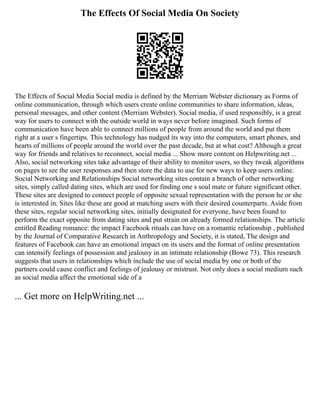 The Effects Of Social Media On Society
The Effects of Social Media Social media is defined by the Merriam Webster dictionary as Forms of
online communication, through which users create online communities to share information, ideas,
personal messages, and other content (Merriam Webster). Social media, if used responsibly, is a great
way for users to connect with the outside world in ways never before imagined. Such forms of
communication have been able to connect millions of people from around the world and put them
right at a user s fingertips. This technology has nudged its way into the computers, smart phones, and
hearts of millions of people around the world over the past decade, but at what cost? Although a great
way for friends and relatives to reconnect, social media ... Show more content on Helpwriting.net ...
Also, social networking sites take advantage of their ability to monitor users, so they tweak algorithms
on pages to see the user responses and then store the data to use for new ways to keep users online.
Social Networking and Relationships Social networking sites contain a branch of other networking
sites, simply called dating sites, which are used for finding one s soul mate or future significant other.
These sites are designed to connect people of opposite sexual representation with the person he or she
is interested in. Sites like these are good at matching users with their desired counterparts. Aside from
these sites, regular social networking sites, initially designated for everyone, have been found to
perform the exact opposite from dating sites and put strain on already formed relationships. The article
entitled Reading romance: the impact Facebook rituals can have on a romantic relationship , published
by the Journal of Comparative Research in Anthropology and Society, it is stated, The design and
features of Facebook can have an emotional impact on its users and the format of online presentation
can intensify feelings of possession and jealousy in an intimate relationship (Bowe 73). This research
suggests that users in relationships which include the use of social media by one or both of the
partners could cause conflict and feelings of jealousy or mistrust. Not only does a social medium such
as social media affect the emotional side of a
... Get more on HelpWriting.net ...
 