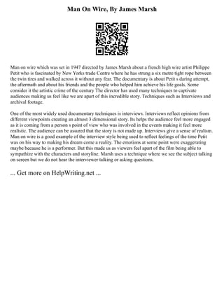 Man On Wire, By James Marsh
Man on wire which was set in 1947 directed by James Marsh about a french high wire artist Philippe
Petit who is fascinated by New Yorks trade Centre where he has strung a six metre tight rope between
the twin tires and walked across it without any fear. The documentary is about Petit s daring attempt,
the aftermath and about his friends and the people who helped him achieve his life goals. Some
consider it the artistic crime of the century The director has used many techniques to captivate
audiences making us feel like we are apart of this incredible story. Techniques such as Interviews and
archival footage.
One of the most widely used documentary techniques is interviews. Interviews reflect opinions from
different viewpoints creating an almost 3 dimensional story. Its helps the audience feel more engaged
as it is coming from a person s point of view who was involved in the events making it feel more
realistic. The audience can be assured that the story is not made up. Interviews give a sense of realism.
Man on wire is a good example of the interview style being used to reflect feelings of the time Petit
was on his way to making his dream come a reality. The emotions at some point were exaggerating
maybe because he is a performer. But this made us as viewers feel apart of the film being able to
sympathize with the characters and storyline. Marsh uses a technique where we see the subject talking
on screen but we do not hear the interviewer talking or asking questions.
... Get more on HelpWriting.net ...
 