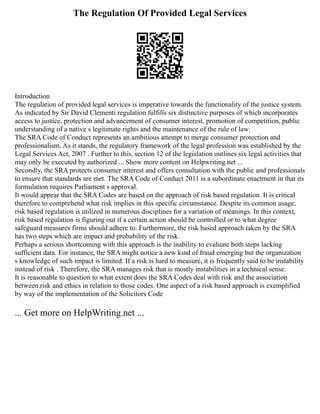 The Regulation Of Provided Legal Services
Introduction
The regulation of provided legal services is imperative towards the functionality of the justice system.
As indicated by Sir David Clementi regulation fulfills six distinctive purposes of which incorporates
access to justice, protection and advancement of consumer interest, promotion of competition, public
understanding of a native s legitimate rights and the maintenance of the rule of law.
The SRA Code of Conduct represents an ambitious attempt to merge consumer protection and
professionalism. As it stands, the regulatory framework of the legal profession was established by the
Legal Services Act, 2007 . Further to this, section 12 of the legislation outlines six legal activities that
may only be executed by authorized ... Show more content on Helpwriting.net ...
Secondly, the SRA protects consumer interest and offers consultation with the public and professionals
to ensure that standards are met. The SRA Code of Conduct 2011 is a subordinate enactment in that its
formulation requires Parliament s approval.
It would appear that the SRA Codes are based on the approach of risk based regulation. It is critical
therefore to comprehend what risk implies in this specific circumstance. Despite its common usage,
risk based regulation is utilized in numerous disciplines for a variation of meanings. In this context,
risk based regulation is figuring out if a certain action should be controlled or to what degree
safeguard measures firms should adhere to. Furthermore, the risk based approach taken by the SRA
has two steps which are impact and probability of the risk.
Perhaps a serious shortcoming with this approach is the inability to evaluate both steps lacking
sufficient data. For instance, the SRA might notice a new kind of fraud emerging but the organization
s knowledge of such impact is limited. If a risk is hard to measure, it is frequently said to be instability
instead of risk . Therefore, the SRA manages risk that is mostly instabilities in a technical sense.
It is reasonable to question to what extent does the SRA Codes deal with risk and the association
between risk and ethics in relation to those codes. One aspect of a risk based approach is exemplified
by way of the implementation of the Solicitors Code
... Get more on HelpWriting.net ...
 
