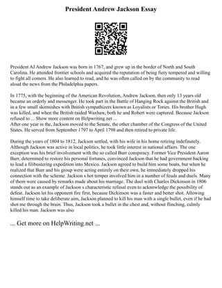 President Andrew Jackson Essay
President AJ Andrew Jackson was born in 1767, and grew up in the border of North and South
Carolina. He attended frontier schools and acquired the reputation of being fiery tempered and willing
to fight all comers. He also learned to read, and he was often called on by the community to read
aloud the news from the Philadelphia papers.
In 1775, with the beginning of the American Revolution, Andrew Jackson, then only 13 years old
became an orderly and messenger. He took part in the Battle of Hanging Rock against the British and
in a few small skirmishes with British sympathizers known as Loyalists or Tories. His brother Hugh
was killed, and when the British raided Waxhaw, both he and Robert were captured. Because Jackson
refused to ... Show more content on Helpwriting.net ...
After one year in the, Jackson moved to the Senate, the other chamber of the Congress of the United
States. He served from September 1797 to April 1798 and then retired to private life.
During the years of 1804 to 1812, Jackson settled, with his wife in his home retiring indefinately.
Although Jackson was active in local politics, he took little interest in national affairs. The one
exception was his brief involvement with the so called Burr conspiracy. Former Vice President Aaron
Burr, determined to restore his personal fortunes, convinced Jackson that he had government backing
to lead a filibustering expedition into Mexico. Jackson agreed to build him some boats, but when he
realized that Burr and his group were acting entirely on their own, he immediately dropped his
connection with the scheme. Jackson s hot temper involved him in a number of feuds and duels. Many
of them were caused by remarks made about his marriage. The duel with Charles Dickinson in 1806
stands out as an example of Jackson s characteristic refusal even to acknowledge the possibility of
defeat. Jackson let his opponent fire first, because Dickinson was a faster and better shot. Allowing
himself time to take deliberate aim, Jackson planned to kill his man with a single bullet, even if he had
shot me through the brain. Thus, Jackson took a bullet in the chest and, without flinching, calmly
killed his man. Jackson was also
... Get more on HelpWriting.net ...
 