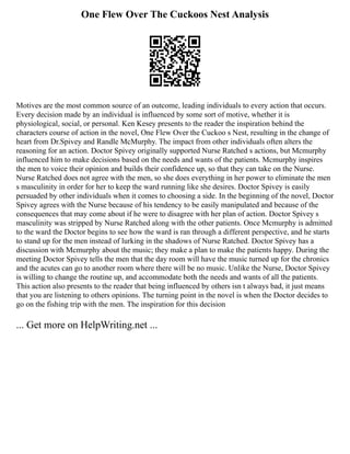 One Flew Over The Cuckoos Nest Analysis
Motives are the most common source of an outcome, leading individuals to every action that occurs.
Every decision made by an individual is influenced by some sort of motive, whether it is
physiological, social, or personal. Ken Kesey presents to the reader the inspiration behind the
characters course of action in the novel, One Flew Over the Cuckoo s Nest, resulting in the change of
heart from Dr.Spivey and Randle McMurphy. The impact from other individuals often alters the
reasoning for an action. Doctor Spivey originally supported Nurse Ratched s actions, but Mcmurphy
influenced him to make decisions based on the needs and wants of the patients. Mcmurphy inspires
the men to voice their opinion and builds their confidence up, so that they can take on the Nurse.
Nurse Ratched does not agree with the men, so she does everything in her power to eliminate the men
s masculinity in order for her to keep the ward running like she desires. Doctor Spivey is easily
persuaded by other individuals when it comes to choosing a side. In the beginning of the novel, Doctor
Spivey agrees with the Nurse because of his tendency to be easily manipulated and because of the
consequences that may come about if he were to disagree with her plan of action. Doctor Spivey s
masculinity was stripped by Nurse Ratched along with the other patients. Once Mcmurphy is admitted
to the ward the Doctor begins to see how the ward is ran through a different perspective, and he starts
to stand up for the men instead of lurking in the shadows of Nurse Ratched. Doctor Spivey has a
discussion with Mcmurphy about the music; they make a plan to make the patients happy. During the
meeting Doctor Spivey tells the men that the day room will have the music turned up for the chronics
and the acutes can go to another room where there will be no music. Unlike the Nurse, Doctor Spivey
is willing to change the routine up, and accommodate both the needs and wants of all the patients.
This action also presents to the reader that being influenced by others isn t always bad, it just means
that you are listening to others opinions. The turning point in the novel is when the Doctor decides to
go on the fishing trip with the men. The inspiration for this decision
... Get more on HelpWriting.net ...
 