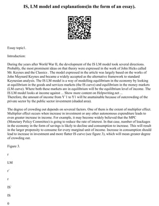 IS, LM model and explanations(in the form of an essay).
Essay topic1.
Introduction:
During the years after World War II, the development of the IS LM model took several directions.
Probably, the most prominent ideas on that theory were expressed in the work of John Hicks called
Mr. Keynes and the Classics . The model expressed in the article was largely based on the works of
John Maynard Keynes and became a widely accepted as the alternative framework to standard
Keynesian analysis. The IS LM model is a way of modelling equilibrium in the economy by looking
at equilibrium in the goods and services markets (the IS curve) and equilibrium in the money markets
(LM curve). Where both these markets are in equilibrium will be the equilibrium level of income. The
IS LM model looks at income against ... Show more content on Helpwriting.net ...
Therefore, the amount of income from Y`1 to Y1 will be anattainable because of outcrowding of the
private sector by the public sector investment (shaded area).
The degree of crowding out depends on severeal factors. One of them is the extent of multiplier effect.
Multiplier effect occurs when increase in investment or any other autonomous expenditure leads to
even greater increase in income. For example, it may become widely believed that the MPC
(Monetary Policy Committee) is going to reduce the rate of interest. In that case, number of leackages
in the economy in the form of savings is likely to decline and consumption to increase. This will result
in the larger propensity to consume for every marginal unit of income. Increase in consumption should
lead to increase in investment and more flatter IS curve (see figure 3), which will mean greater degree
of crowding out.
Figure 3.
r
LM
r`
r
IS`
IS
0
 