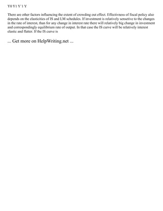 Y0 Y1 Y`1 Y
There are other factors influencing the extent of crowding out effect. Effectivness of fiscal policy also
depends on the elasticities of IS and LM schedules. If investment is relatively sensetive to the changes
in the rate of interest, than for any change in interest rate there will relatively big change in investment
and correspondingly equilibrium rate of output. In that case the IS curve will be relatively interest
elastic and flatter. If the IS curve is
... Get more on HelpWriting.net ...
 
