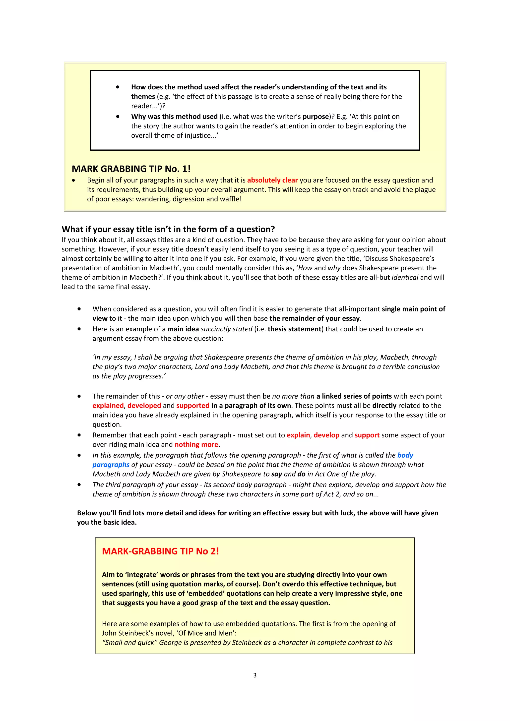     How does the method used affect the reader’s understanding of the text and its
                         themes (e.g. ‘the effect of this passage is to create a sense of really being there for the
                         reader...’)?
                        Why was this method used (i.e. what was the writer’s purpose)? E.g. ‘At this point on
                         the story the author wants to gain the reader’s attention in order to begin exploring the
                         overall theme of injustice...’



   MARK GRABBING TIP No. 1!
          Begin all of your paragraphs in such a way that it is absolutely clear you are focused on the essay question and
           its requirements, thus building up your overall argument. This will keep the essay on track and avoid the plague
           of poor essays: wandering, digression and waffle!



What if your essay title isn’t in the form of a question?
If you think about it, all essays titles are a kind of question. They have to be because they are asking for your opinion about
something. However, if your essay title doesn’t easily lend itself to you seeing it as a type of question, your teacher will
almost certainly be willing to alter it into one if you ask. For example, if you were given the title, ‘Discuss Shakespeare’s
presentation of ambition in Macbeth’, you could mentally consider this as, ‘How and why does Shakespeare present the
theme of ambition in Macbeth?’. If you think about it, you’ll see that both of these essay titles are all-but identical and will
lead to the same final essay.

           When considered as a question, you will often find it is easier to generate that all-important single main point of
            view to it - the main idea upon which you will then base the remainder of your essay.
           Here is an example of a main idea succinctly stated (i.e. thesis statement) that could be used to create an
            argument essay from the above question:

            ‘In my essay, I shall be arguing that Shakespeare presents the theme of ambition in his play, Macbeth, through
            the play’s two major characters, Lord and Lady Macbeth, and that this theme is brought to a terrible conclusion
            as the play progresses.’

           The remainder of this - or any other - essay must then be no more than a linked series of points with each point
            explained, developed and supported in a paragraph of its own. These points must all be directly related to the
            main idea you have already explained in the opening paragraph, which itself is your response to the essay title or
            question.
           Remember that each point - each paragraph - must set out to explain, develop and support some aspect of your
            over-riding main idea and nothing more.
           In this example, the paragraph that follows the opening paragraph - the first of what is called the body
            paragraphs of your essay - could be based on the point that the theme of ambition is shown through what
            Macbeth and Lady Macbeth are given by Shakespeare to say and do in Act One of the play.
           The third paragraph of your essay - its second body paragraph - might then explore, develop and support how the
            theme of ambition is shown through these two characters in some part of Act 2, and so on...

       Below you’ll find lots more detail and ideas for writing an effective essay but with luck, the above will have given
       you the basic idea.


               MARK-GRABBING TIP No 2!

               Aim to ‘integrate’ words or phrases from the text you are studying directly into your own
               sentences (still using quotation marks, of course). Don’t overdo this effective technique, but
               used sparingly, this use of ‘embedded’ quotations can help create a very impressive style, one
               that suggests you have a good grasp of the text and the essay question.

               Here are some examples of how to use embedded quotations. The first is from the opening of
               John Steinbeck’s novel, ‘Of Mice and Men’:
               “Small and quick” George is presented by Steinbeck as a character in complete contrast to his



                                                                 3
 