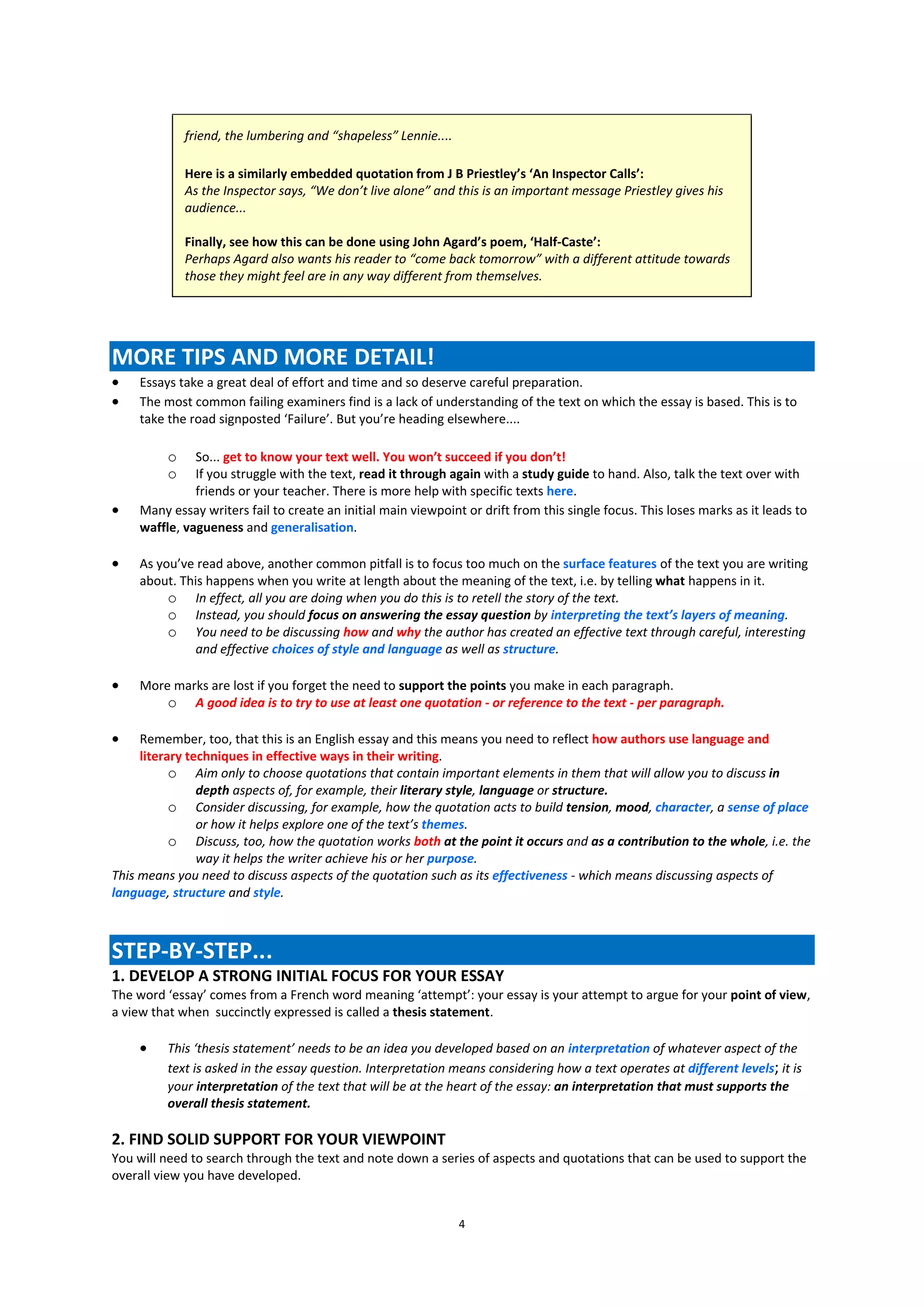 friend, the lumbering and “shapeless” Lennie....

             Here is a similarly embedded quotation from J B Priestley’s ‘An Inspector Calls’:
             As the Inspector says, “We don’t live alone” and this is an important message Priestley gives his
             audience...

             Finally, see how this can be done using John Agard’s poem, ‘Half-Caste’:
             Perhaps Agard also wants his reader to “come back tomorrow” with a different attitude towards
             those they might feel are in any way different from themselves.




MORE TIPS AND MORE DETAIL!
   Essays take a great deal of effort and time and so deserve careful preparation.
   The most common failing examiners find is a lack of understanding of the text on which the essay is based. This is to
    take the road signposted ‘Failure’. But you’re heading elsewhere....

         o    So... get to know your text well. You won’t succeed if you don’t!
         o    If you struggle with the text, read it through again with a study guide to hand. Also, talk the text over with
              friends or your teacher. There is more help with specific texts here.
   Many essay writers fail to create an initial main viewpoint or drift from this single focus. This loses marks as it leads to
    waffle, vagueness and generalisation.

   As you’ve read above, another common pitfall is to focus too much on the surface features of the text you are writing
    about. This happens when you write at length about the meaning of the text, i.e. by telling what happens in it.
         o In effect, all you are doing when you do this is to retell the story of the text.
         o Instead, you should focus on answering the essay question by interpreting the text’s layers of meaning.
         o You need to be discussing how and why the author has created an effective text through careful, interesting
              and effective choices of style and language as well as structure.

   More marks are lost if you forget the need to support the points you make in each paragraph.
        o A good idea is to try to use at least one quotation - or reference to the text - per paragraph.

    Remember, too, that this is an English essay and this means you need to reflect how authors use language and
     literary techniques in effective ways in their writing.
           o Aim only to choose quotations that contain important elements in them that will allow you to discuss in
                depth aspects of, for example, their literary style, language or structure.
           o Consider discussing, for example, how the quotation acts to build tension, mood, character, a sense of place
                or how it helps explore one of the text’s themes.
           o Discuss, too, how the quotation works both at the point it occurs and as a contribution to the whole, i.e. the
                way it helps the writer achieve his or her purpose.
This means you need to discuss aspects of the quotation such as its effectiveness - which means discussing aspects of
language, structure and style.



STEP-BY-STEP...
1. DEVELOP A STRONG INITIAL FOCUS FOR YOUR ESSAY
The word ‘essay’ comes from a French word meaning ‘attempt’: your essay is your attempt to argue for your point of view,
a view that when succinctly expressed is called a thesis statement.

        This ‘thesis statement’ needs to be an idea you developed based on an interpretation of whatever aspect of the
         text is asked in the essay question. Interpretation means considering how a text operates at different levels; it is
         your interpretation of the text that will be at the heart of the essay: an interpretation that must supports the
         overall thesis statement.

2. FIND SOLID SUPPORT FOR YOUR VIEWPOINT
You will need to search through the text and note down a series of aspects and quotations that can be used to support the
overall view you have developed.


                                                                4
 