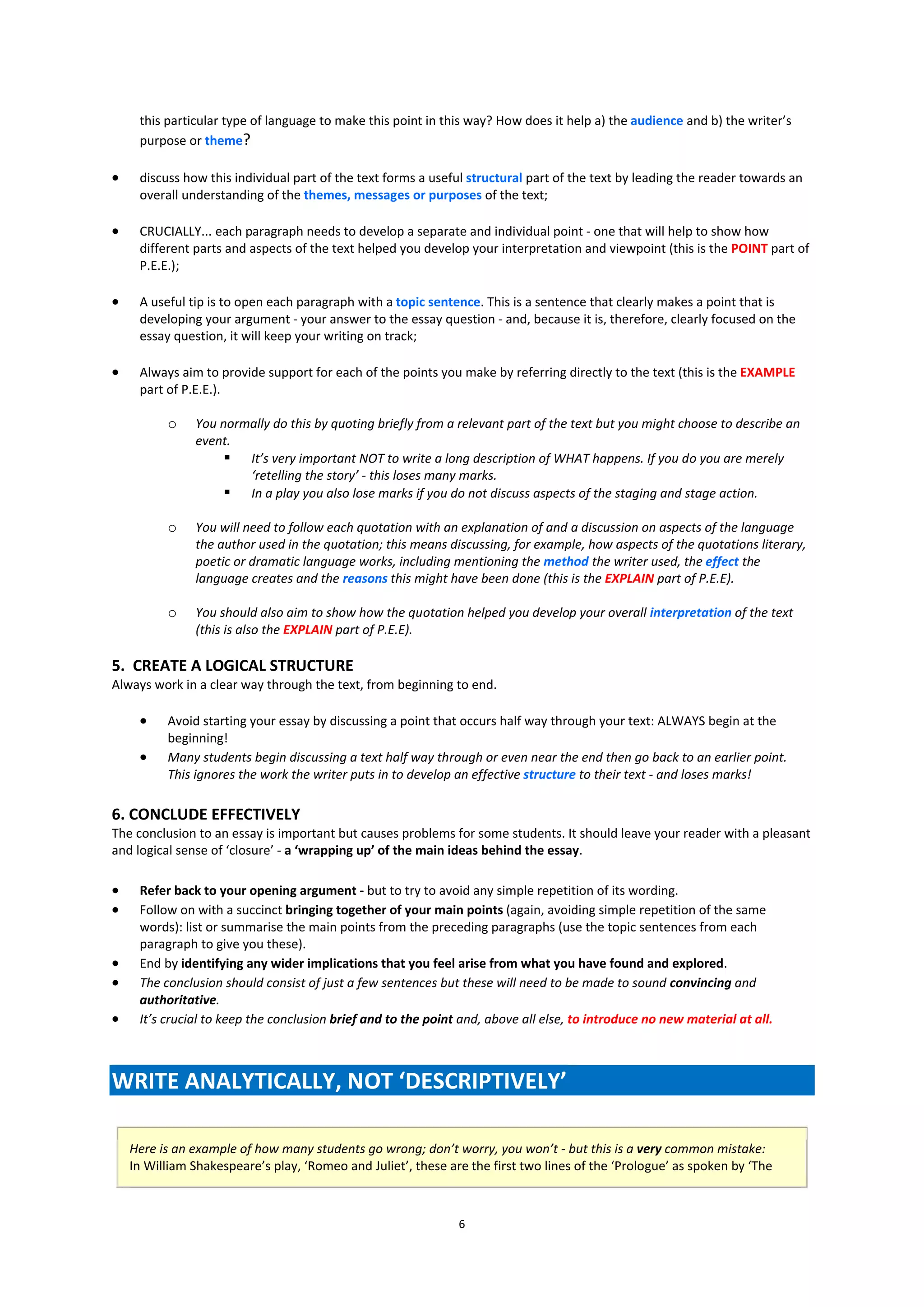this particular type of language to make this point in this way? How does it help a) the audience and b) the writer’s
     purpose or theme?

    discuss how this individual part of the text forms a useful structural part of the text by leading the reader towards an
     overall understanding of the themes, messages or purposes of the text;

    CRUCIALLY... each paragraph needs to develop a separate and individual point - one that will help to show how
     different parts and aspects of the text helped you develop your interpretation and viewpoint (this is the POINT part of
     P.E.E.);

    A useful tip is to open each paragraph with a topic sentence. This is a sentence that clearly makes a point that is
     developing your argument - your answer to the essay question - and, because it is, therefore, clearly focused on the
     essay question, it will keep your writing on track;

    Always aim to provide support for each of the points you make by referring directly to the text (this is the EXAMPLE
     part of P.E.E.).

          o    You normally do this by quoting briefly from a relevant part of the text but you might choose to describe an
               event.
                     It’s very important NOT to write a long description of WHAT happens. If you do you are merely
                       ‘retelling the story’ - this loses many marks.
                     In a play you also lose marks if you do not discuss aspects of the staging and stage action.

          o    You will need to follow each quotation with an explanation of and a discussion on aspects of the language
               the author used in the quotation; this means discussing, for example, how aspects of the quotations literary,
               poetic or dramatic language works, including mentioning the method the writer used, the effect the
               language creates and the reasons this might have been done (this is the EXPLAIN part of P.E.E).

          o    You should also aim to show how the quotation helped you develop your overall interpretation of the text
               (this is also the EXPLAIN part of P.E.E).

5. CREATE A LOGICAL STRUCTURE
Always work in a clear way through the text, from beginning to end.

         Avoid starting your essay by discussing a point that occurs half way through your text: ALWAYS begin at the
          beginning!
         Many students begin discussing a text half way through or even near the end then go back to an earlier point.
          This ignores the work the writer puts in to develop an effective structure to their text - and loses marks!

6. CONCLUDE EFFECTIVELY
The conclusion to an essay is important but causes problems for some students. It should leave your reader with a pleasant
and logical sense of ‘closure’ - a ‘wrapping up’ of the main ideas behind the essay.

    Refer back to your opening argument - but to try to avoid any simple repetition of its wording.
    Follow on with a succinct bringing together of your main points (again, avoiding simple repetition of the same
     words): list or summarise the main points from the preceding paragraphs (use the topic sentences from each
     paragraph to give you these).
    End by identifying any wider implications that you feel arise from what you have found and explored.
    The conclusion should consist of just a few sentences but these will need to be made to sound convincing and
     authoritative.
    It’s crucial to keep the conclusion brief and to the point and, above all else, to introduce no new material at all.



WRITE ANALYTICALLY, NOT ‘DESCRIPTIVELY’

    Here is an example of how many students go wrong; don’t worry, you won’t - but this is a very common mistake:
    In William Shakespeare’s play, ‘Romeo and Juliet’, these are the first two lines of the ‘Prologue’ as spoken by ‘The



                                                               6
 