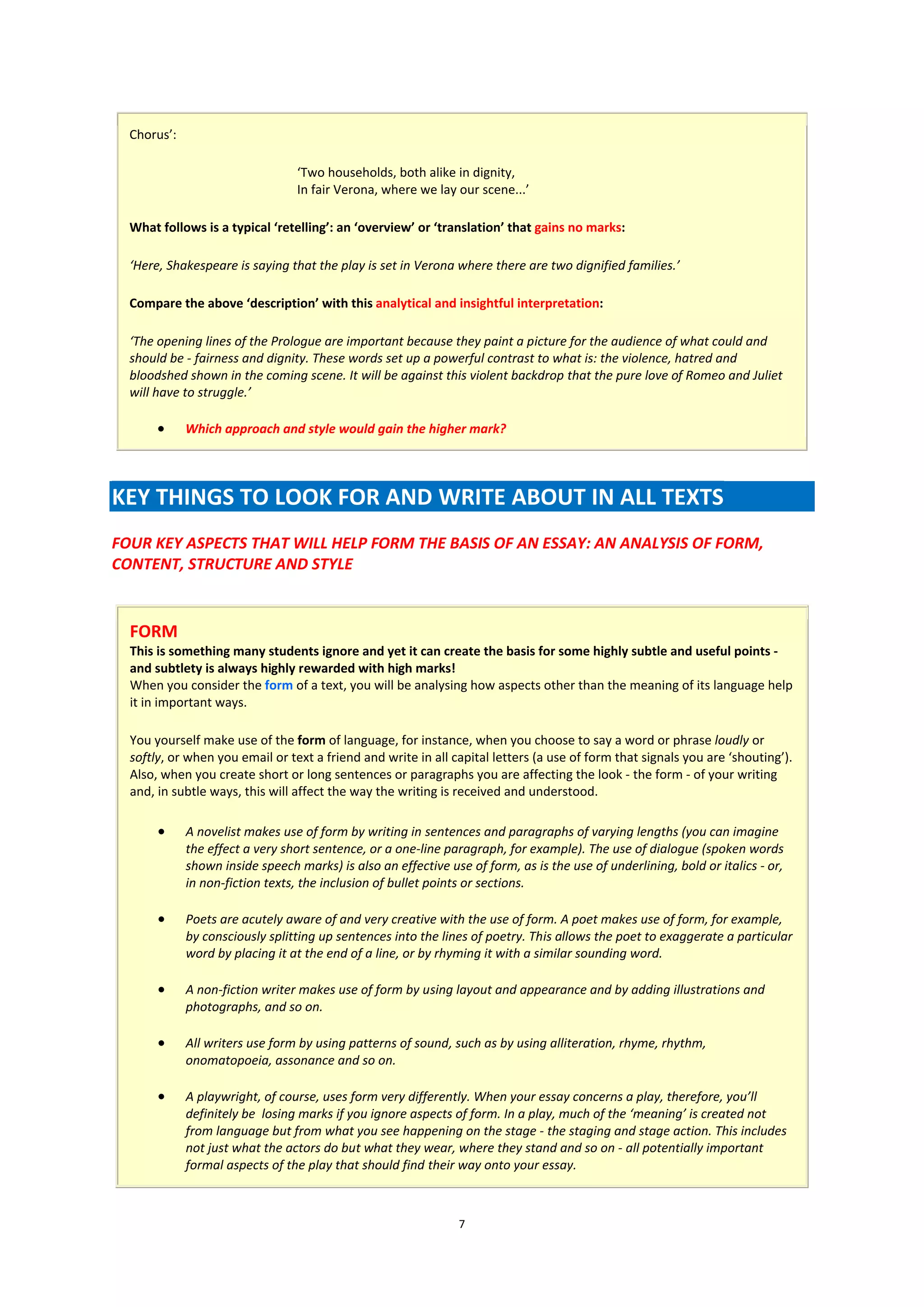 Chorus’:

                                 ‘Two households, both alike in dignity,
                                 In fair Verona, where we lay our scene...’

  What follows is a typical ‘retelling’: an ‘overview’ or ‘translation’ that gains no marks:

  ‘Here, Shakespeare is saying that the play is set in Verona where there are two dignified families.’

  Compare the above ‘description’ with this analytical and insightful interpretation:

  ‘The opening lines of the Prologue are important because they paint a picture for the audience of what could and
  should be - fairness and dignity. These words set up a powerful contrast to what is: the violence, hatred and
  bloodshed shown in the coming scene. It will be against this violent backdrop that the pure love of Romeo and Juliet
  will have to struggle.’

            Which approach and style would gain the higher mark?




KEY THINGS TO LOOK FOR AND WRITE ABOUT IN ALL TEXTS
FOUR KEY ASPECTS THAT WILL HELP FORM THE BASIS OF AN ESSAY: AN ANALYSIS OF FORM,
CONTENT, STRUCTURE AND STYLE


  FORM
  This is something many students ignore and yet it can create the basis for some highly subtle and useful points -
  and subtlety is always highly rewarded with high marks!
  When you consider the form of a text, you will be analysing how aspects other than the meaning of its language help
  it in important ways.

  You yourself make use of the form of language, for instance, when you choose to say a word or phrase loudly or
  softly, or when you email or text a friend and write in all capital letters (a use of form that signals you are ‘shouting’).
  Also, when you create short or long sentences or paragraphs you are affecting the look - the form - of your writing
  and, in subtle ways, this will affect the way the writing is received and understood.

            A novelist makes use of form by writing in sentences and paragraphs of varying lengths (you can imagine
             the effect a very short sentence, or a one-line paragraph, for example). The use of dialogue (spoken words
             shown inside speech marks) is also an effective use of form, as is the use of underlining, bold or italics - or,
             in non-fiction texts, the inclusion of bullet points or sections.

            Poets are acutely aware of and very creative with the use of form. A poet makes use of form, for example,
             by consciously splitting up sentences into the lines of poetry. This allows the poet to exaggerate a particular
             word by placing it at the end of a line, or by rhyming it with a similar sounding word.

            A non-fiction writer makes use of form by using layout and appearance and by adding illustrations and
             photographs, and so on.

            All writers use form by using patterns of sound, such as by using alliteration, rhyme, rhythm,
             onomatopoeia, assonance and so on.

            A playwright, of course, uses form very differently. When your essay concerns a play, therefore, you’ll
             definitely be losing marks if you ignore aspects of form. In a play, much of the ‘meaning’ is created not
             from language but from what you see happening on the stage - the staging and stage action. This includes
             not just what the actors do but what they wear, where they stand and so on - all potentially important
             formal aspects of the play that should find their way onto your essay.



                                                                7
 