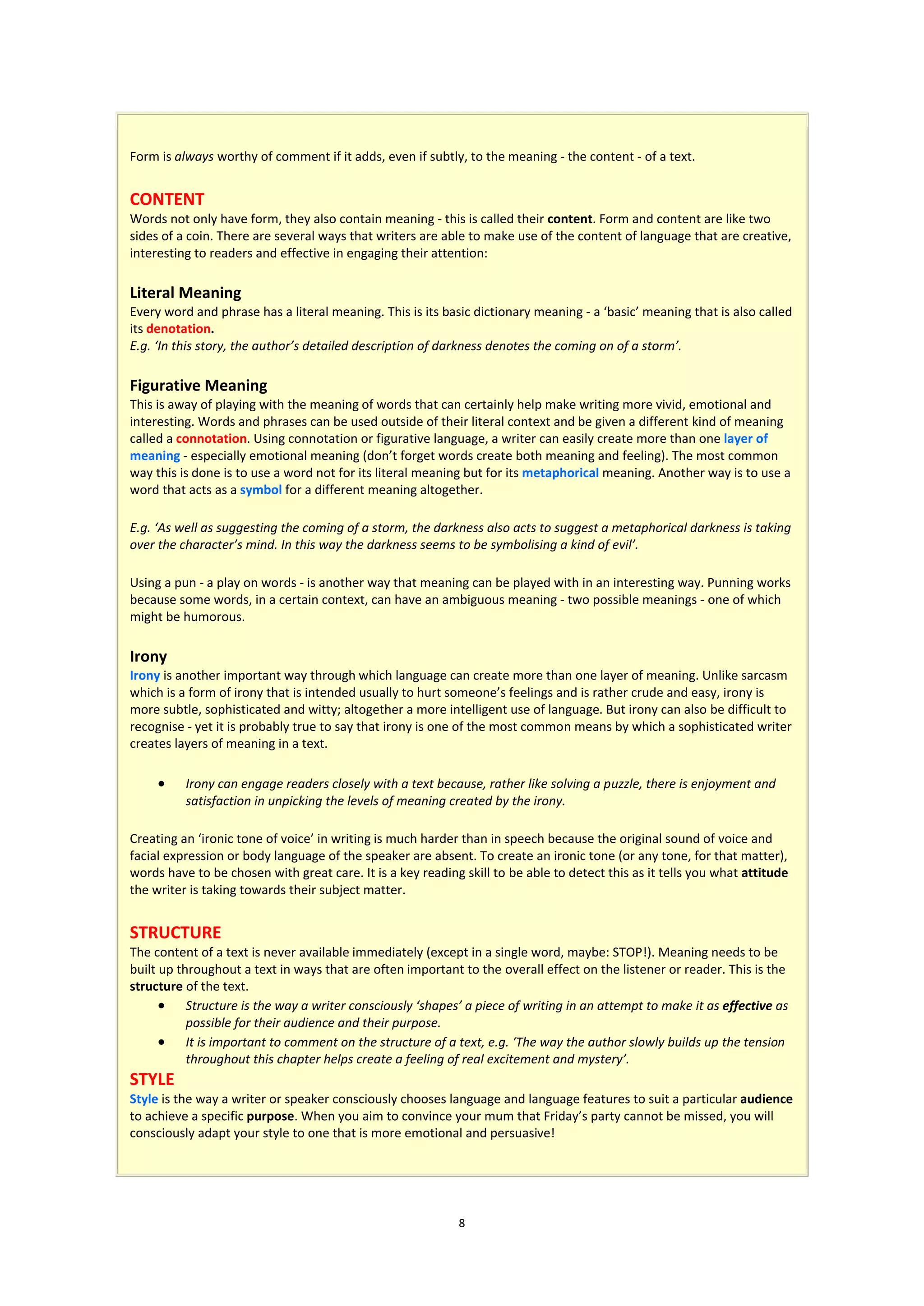 Form is always worthy of comment if it adds, even if subtly, to the meaning - the content - of a text.


CONTENT
Words not only have form, they also contain meaning - this is called their content. Form and content are like two
sides of a coin. There are several ways that writers are able to make use of the content of language that are creative,
interesting to readers and effective in engaging their attention:

Literal Meaning
Every word and phrase has a literal meaning. This is its basic dictionary meaning - a ‘basic’ meaning that is also called
its denotation.
E.g. ‘In this story, the author’s detailed description of darkness denotes the coming on of a storm’.

Figurative Meaning
This is away of playing with the meaning of words that can certainly help make writing more vivid, emotional and
interesting. Words and phrases can be used outside of their literal context and be given a different kind of meaning
called a connotation. Using connotation or figurative language, a writer can easily create more than one layer of
meaning - especially emotional meaning (don’t forget words create both meaning and feeling). The most common
way this is done is to use a word not for its literal meaning but for its metaphorical meaning. Another way is to use a
word that acts as a symbol for a different meaning altogether.

E.g. ‘As well as suggesting the coming of a storm, the darkness also acts to suggest a metaphorical darkness is taking
over the character’s mind. In this way the darkness seems to be symbolising a kind of evil’.

Using a pun - a play on words - is another way that meaning can be played with in an interesting way. Punning works
because some words, in a certain context, can have an ambiguous meaning - two possible meanings - one of which
might be humorous.

Irony
Irony is another important way through which language can create more than one layer of meaning. Unlike sarcasm
which is a form of irony that is intended usually to hurt someone’s feelings and is rather crude and easy, irony is
more subtle, sophisticated and witty; altogether a more intelligent use of language. But irony can also be difficult to
recognise - yet it is probably true to say that irony is one of the most common means by which a sophisticated writer
creates layers of meaning in a text.

         Irony can engage readers closely with a text because, rather like solving a puzzle, there is enjoyment and
          satisfaction in unpicking the levels of meaning created by the irony.

Creating an ‘ironic tone of voice’ in writing is much harder than in speech because the original sound of voice and
facial expression or body language of the speaker are absent. To create an ironic tone (or any tone, for that matter),
words have to be chosen with great care. It is a key reading skill to be able to detect this as it tells you what attitude
the writer is taking towards their subject matter.


STRUCTURE
The content of a text is never available immediately (except in a single word, maybe: STOP!). Meaning needs to be
built up throughout a text in ways that are often important to the overall effect on the listener or reader. This is the
structure of the text.
       Structure is the way a writer consciously ‘shapes’ a piece of writing in an attempt to make it as effective as
           possible for their audience and their purpose.
       It is important to comment on the structure of a text, e.g. ‘The way the author slowly builds up the tension
           throughout this chapter helps create a feeling of real excitement and mystery’.
STYLE
Style is the way a writer or speaker consciously chooses language and language features to suit a particular audience
to achieve a specific purpose. When you aim to convince your mum that Friday’s party cannot be missed, you will
consciously adapt your style to one that is more emotional and persuasive!




                                                            8
 