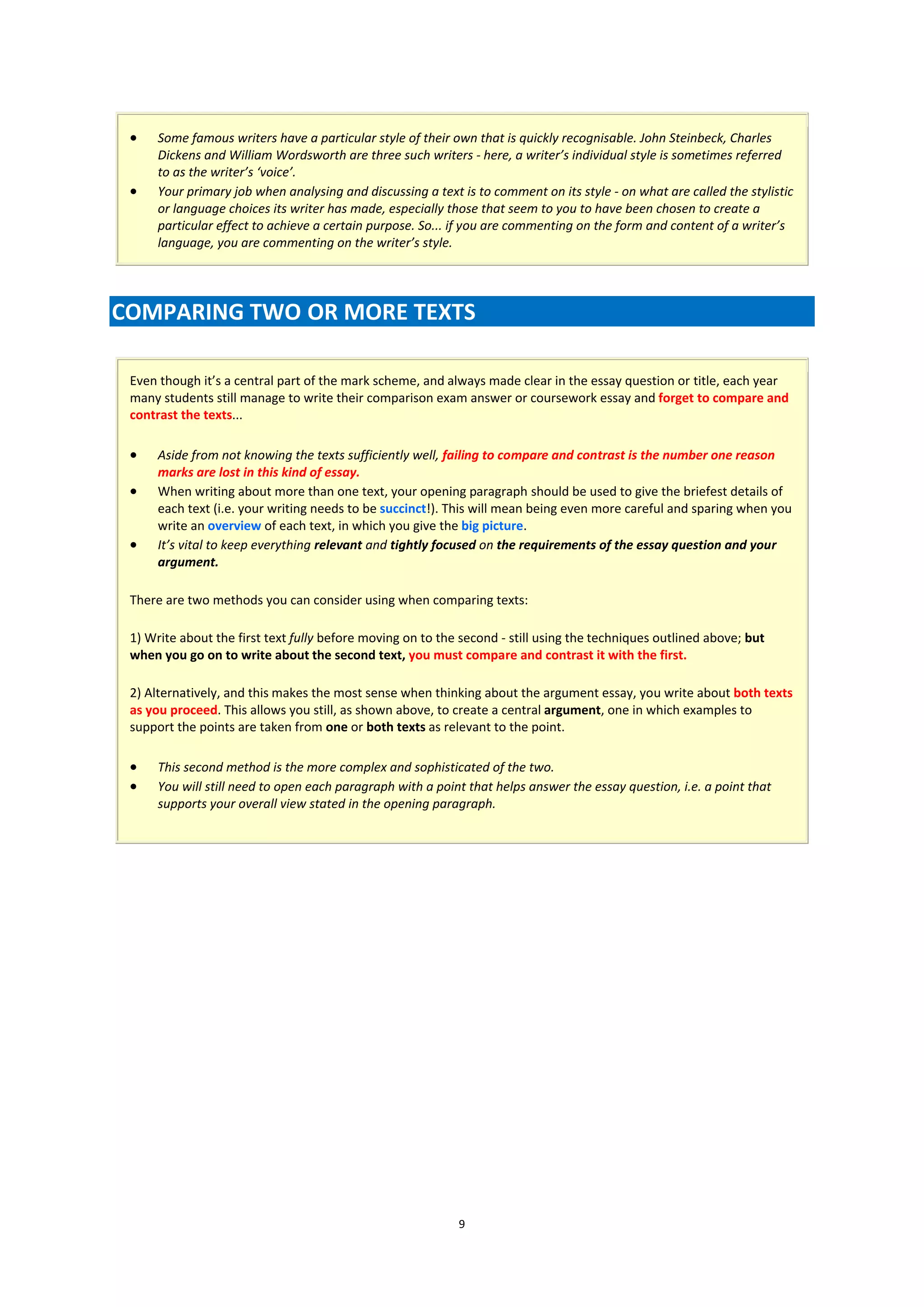     Some famous writers have a particular style of their own that is quickly recognisable. John Steinbeck, Charles
      Dickens and William Wordsworth are three such writers - here, a writer’s individual style is sometimes referred
      to as the writer’s ‘voice’.
     Your primary job when analysing and discussing a text is to comment on its style - on what are called the stylistic
      or language choices its writer has made, especially those that seem to you to have been chosen to create a
      particular effect to achieve a certain purpose. So... if you are commenting on the form and content of a writer’s
      language, you are commenting on the writer’s style.




COMPARING TWO OR MORE TEXTS

 Even though it’s a central part of the mark scheme, and always made clear in the essay question or title, each year
 many students still manage to write their comparison exam answer or coursework essay and forget to compare and
 contrast the texts...

     Aside from not knowing the texts sufficiently well, failing to compare and contrast is the number one reason
      marks are lost in this kind of essay.
     When writing about more than one text, your opening paragraph should be used to give the briefest details of
      each text (i.e. your writing needs to be succinct!). This will mean being even more careful and sparing when you
      write an overview of each text, in which you give the big picture.
     It’s vital to keep everything relevant and tightly focused on the requirements of the essay question and your
      argument.

 There are two methods you can consider using when comparing texts:

 1) Write about the first text fully before moving on to the second - still using the techniques outlined above; but
 when you go on to write about the second text, you must compare and contrast it with the first.

 2) Alternatively, and this makes the most sense when thinking about the argument essay, you write about both texts
 as you proceed. This allows you still, as shown above, to create a central argument, one in which examples to
 support the points are taken from one or both texts as relevant to the point.

     This second method is the more complex and sophisticated of the two.
     You will still need to open each paragraph with a point that helps answer the essay question, i.e. a point that
      supports your overall view stated in the opening paragraph.




                                                            9
 