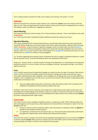 Form is always worthy of comment if it adds, even if subtly, to the meaning - the content - of a text.


CONTENT
Words not only have form, they also contain meaning - this is called their content. Form and content are like two
sides of a coin. There are several ways that writers are able to make use of the content of language that are creative,
interesting to readers and effective in engaging their attention:

Literal Meaning
Every word and phrase has a literal meaning. This is its basic dictionary meaning - a ‘basic’ meaning that is also called
its denotation.
E.g. ‘In this story, the author’s detailed description of darkness denotes the coming on of a storm’.

Figurative Meaning
This is away of playing with the meaning of words that can certainly help make writing more vivid, emotional and
interesting. Words and phrases can be used outside of their literal context and be given a different kind of meaning
called a connotation. Using connotation or figurative language, a writer can easily create more than one layer of
meaning - especially emotional meaning (don’t forget words create both meaning and feeling). The most common
way this is done is to use a word not for its literal meaning but for its metaphorical meaning. Another way is to use a
word that acts as a symbol for a different meaning altogether.

E.g. ‘As well as suggesting the coming of a storm, the darkness also acts to suggest a metaphorical darkness is taking
over the character’s mind. In this way the darkness seems to be symbolising a kind of evil’.

Using a pun - a play on words - is another way that meaning can be played with in an interesting way. Punning works
because some words, in a certain context, can have an ambiguous meaning - two possible meanings - one of which
might be humorous.

Irony
Irony is another important way through which language can create more than one layer of meaning. Unlike sarcasm
which is a form of irony that is intended usually to hurt someone’s feelings and is rather crude and easy, irony is
more subtle, sophisticated and witty; altogether a more intelligent use of language. But irony can also be difficult to
recognise - yet it is probably true to say that irony is one of the most common means by which a sophisticated writer
creates layers of meaning in a text.

         Irony can engage readers closely with a text because, rather like solving a puzzle, there is enjoyment and
          satisfaction in unpicking the levels of meaning created by the irony.

Creating an ‘ironic tone of voice’ in writing is much harder than in speech because the original sound of voice and
facial expression or body language of the speaker are absent. To create an ironic tone (or any tone, for that matter),
words have to be chosen with great care. It is a key reading skill to be able to detect this as it tells you what attitude
the writer is taking towards their subject matter.


STRUCTURE
The content of a text is never available immediately (except in a single word, maybe: STOP!). Meaning needs to be
built up throughout a text in ways that are often important to the overall effect on the listener or reader. This is the
structure of the text.
       Structure is the way a writer consciously ‘shapes’ a piece of writing in an attempt to make it as effective as
           possible for their audience and their purpose.
       It is important to comment on the structure of a text, e.g. ‘The way the author slowly builds up the tension
           throughout this chapter helps create a feeling of real excitement and mystery’.
STYLE
Style is the way a writer or speaker consciously chooses language and language features to suit a particular audience
to achieve a specific purpose. When you aim to convince your mum that Friday’s party cannot be missed, you will
consciously adapt your style to one that is more emotional and persuasive!




                                                            8
 