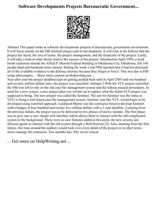 Software Developments Projects Bureaucratic Government...
Abstract This paper looks at software developments projects in bureaucratic government environment.
It will focus mainly on the FBI Sentinel project and its development. It will look at the failures that the
project has faced, the size of teams, the project management, and the financials of the project. Lastly,
it will take a look at what factors lead to the success of the project. Introduction April 1995, a truck
bomb explosion outside the Alfred P. Murrah Federal Building in Oklahoma City, Oklahoma, left 168
people dead and hundreds more injured. During the week s trial FBI reported that it had not disclosed
all of the available evidence to the defense attorney because they forgot or lost it. This was due to FBI
using old/complex ... Show more content on Helpwriting.net ...
Year after year the project deadline kept on getting pushed back until in April 2005 and one hundred
and seventy million dollars later, the project was cancelled. Attempt 2 With the VCF project cancelled
the FBI was left to rely on the old case file management system and the tedious manual procedures. In
need for a new system, a new project plan was written up to replace what the failed VCF project was
supposed to bring. The new project was called the Sentinel. The aim for Sentinel was the same as
VCF, to bring a web based case file management system. Sentinel, just like VCF, would begin to be
developed using waterfall approach. Lockheed Martin was the contractor hired to develop Sentinel
with a budget of four hundred and twenty five million dollars with a 3 year deadline. Learning from
the previous failure, the project was to be delivered in two phases of twelve months. The first phase
was to give user a new simple web interface which allows them to interact with the old complicated
system in the background. There were no new features added at this point, the new screens just
allowed agents to interact with the old system through a Web browser [2]. Also, learning from the first
failure, this time around the auditors would look over every detail of the project or in other terms,
micro manage the contractor. Two months late, fifty seven critical
... Get more on HelpWriting.net ...
 