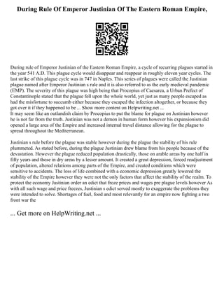 During Rule Of Emperor Justinian Of The Eastern Roman Empire,
During rule of Emperor Justinian of the Eastern Roman Empire, a cycle of recurring plagues started in
the year 541 A.D. This plague cycle would disappear and reappear in roughly eleven year cycles. The
last strike of this plague cycle was in 747 in Naples. This series of plagues were called the Justinian
plague named after Emperor Justinian s rule and it is also referred to as the early medieval pandemic
(EMP). The severity of this plague was high being that Procopius of Caesarea, a Urban Prefect of
Constantinople stated that the plague fell upon the whole world, yet just as many people escaped as
had the misfortune to succumb either because they escaped the infection altogether, or because they
got over it if they happened to be ... Show more content on Helpwriting.net ...
It may seem like an outlandish claim by Procopius to put the blame for plague on Justinian however
he is not far from the truth. Justinian was not a demon in human form however his expansionism did
opened a large area of the Empire and increased internal travel distance allowing for the plague to
spread throughout the Mediterranean.
Justinian s rule before the plague was stable however during the plague the stability of his rule
plummeted. As stated before, during the plague Justinian drew blame from his people because of the
devastation. However the plague reduced population drastically, those on arable areas by one half in
fifty years and those in dry areas by a lesser amount. It created a great depression, forced readjustment
of population, altered relations among parts of the Empire, and created conditions which were
sensitive to accidents. The loss of life combined with a economic depression greatly lowered the
stability of the Empire however they were not the only factors that affect the stability of the realm. To
protect the economy Justinian order an edict that froze prices and wages pre plague levels however As
with all such wage and price freezes, Justinian s edict served mostly to exaggerate the problems they
were intended to solve. Shortages of fuel, food and most relevantly for an empire now fighting a two
front war the
... Get more on HelpWriting.net ...
 