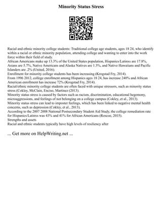 Minority Status Stress
Racial and ethnic minority college students: Traditional college age students, ages 18 24, who identify
within a racial or ethnic minority population, attending college and wanting to enter into the work
force within their field of study.
African Americans make up 13.3% of the United States population, Hispanics/Latinxs are 17.8%,
Asians are 5.7%, Native Americans and Alaska Natives are 1.3%, and Native Hawaiians and Pacific
Islanders are .2% (United, 2016).
Enrollment for minority college students has been increasing (Krogstad Fry, 2014).
From 1996 2012, college enrollment among Hispanics ages 18 24, has increase 240% and African
American enrollment has increase 72% (Krogstad Fry, 2014).
Racial/ethnic minority college students are often faced with unique stressors, such as minority status
stress (Cokley, McClain, Enciso, Martinez (2013).
Minority status stress is caused by factors such as racism, discrimination, educational hegemony,
microaggressions, and feelings of not belonging on a college campus (Cokley, et al., 2013).
Minority status stress can lead to imposter feelings, which has been linked to negative mental health
concerns, such as depression (Cokley, et al., 2013).
According to the 2007 2008 National Postsecondary Student Aid Study, the college remediation rate
for Hispanics/Latinxs was 43% and 41% for African Americans (Roscoe, 2015).
Strengths and assets
Racial and ethnic students typically have high levels of resiliency after
... Get more on HelpWriting.net ...
 