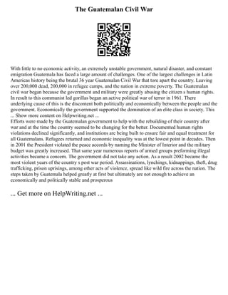 The Guatemalan Civil War
With little to no economic activity, an extremely unstable government, natural disaster, and constant
emigration Guatemala has faced a large amount of challenges. One of the largest challenges in Latin
Americas history being the brutal 36 year Guatemalan Civil War that tore apart the country. Leaving
over 200,000 dead, 200,000 in refugee camps, and the nation in extreme poverty. The Guatemalan
civil war began because the government and military were greatly abusing the citizen s human rights.
In result to this communist led gorillas began an active political war of terror in 1961. There
underlying cause of this is the discontent both politically and economically between the people and the
government. Economically the government supported the domination of an elite class in society. This
... Show more content on Helpwriting.net ...
Efforts were made by the Guatemalan government to help with the rebuilding of their country after
war and at the time the country seemed to be changing for the better. Documented human rights
violations declined significantly, and institutions are being built to ensure fair and equal treatment for
all Guatemalans. Refugees returned and economic inequality was at the lowest point in decades. Then
in 2001 the President violated the peace accords by naming the Minister of Interior and the military
budget was greatly increased. That same year numerous reports of armed groups preforming illegal
activities became a concern. The government did not take any action. As a result 2002 became the
most violent years of the country s post war period. Assassinations, lynchings, kidnappings, theft, drug
trafficking, prison uprisings, among other acts of violence, spread like wild fire across the nation. The
steps taken by Guatemala helped greatly at first but ultimately are not enough to achieve an
economically and politically stable and prosperous
... Get more on HelpWriting.net ...
 