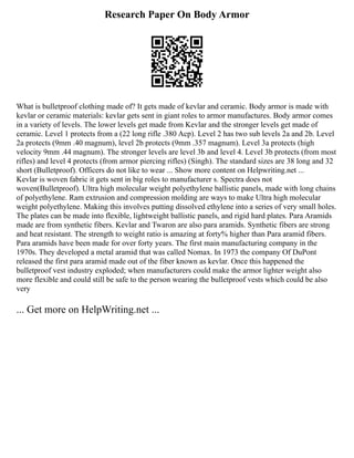 Research Paper On Body Armor
What is bulletproof clothing made of? It gets made of kevlar and ceramic. Body armor is made with
kevlar or ceramic materials: kevlar gets sent in giant roles to armor manufactures. Body armor comes
in a variety of levels. The lower levels get made from Kevlar and the stronger levels get made of
ceramic. Level 1 protects from a (22 long rifle .380 Acp). Level 2 has two sub levels 2a and 2b. Level
2a protects (9mm .40 magnum), level 2b protects (9mm .357 magnum). Level 3a protects (high
velocity 9mm .44 magnum). The stronger levels are level 3b and level 4. Level 3b protects (from most
rifles) and level 4 protects (from armor piercing rifles) (Singh). The standard sizes are 38 long and 32
short (Bulletproof). Officers do not like to wear ... Show more content on Helpwriting.net ...
Kevlar is woven fabric it gets sent in big roles to manufacturer s. Spectra does not
woven(Bulletproof). Ultra high molecular weight polyethylene ballistic panels, made with long chains
of polyethylene. Ram extrusion and compression molding are ways to make Ultra high molecular
weight polyethylene. Making this involves putting dissolved ethylene into a series of very small holes.
The plates can be made into flexible, lightweight ballistic panels, and rigid hard plates. Para Aramids
made are from synthetic fibers. Kevlar and Twaron are also para aramids. Synthetic fibers are strong
and heat resistant. The strength to weight ratio is amazing at forty% higher than Para aramid fibers.
Para aramids have been made for over forty years. The first main manufacturing company in the
1970s. They developed a metal aramid that was called Nomax. In 1973 the company Of DuPont
released the first para aramid made out of the fiber known as kevlar. Once this happened the
bulletproof vest industry exploded; when manufacturers could make the armor lighter weight also
more flexible and could still be safe to the person wearing the bulletproof vests which could be also
very
... Get more on HelpWriting.net ...
 