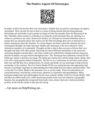 The Positive Aspects Of Stereotypes
In todays world everyone has their own stereotypes, whether they are positive stereotypes of negative
stereotypes. They can also be true or false in a sense of being rational and just being ignorant.
Stereotypes are used today to give groups an image of what most people claim for that group to be
like. Normally when someone is referring to or using the word stereotype they are referring to a
collective, professors are smart, firemen are fearless, etc. Humans are around unfamiliar areas or
groups they are uncertain about; they tend to use the little knowledge that exists to themselves to
reduce uncertainty about the situation. To a lesser degree one knows about the situation the more
stereotypical thoughts are made and used. Simple auto stereotype is the term referred to when
referring to members of a nationality. Thoughts on this is idea is that everyone will have their own
thoughts and ideas with other groups. Knowing less about different nationalities is the reason for
stereotype thoughts towards them. I am from a small town called Perry, Georgia and here numerous
amount of Indians own gas stations throughout town. The. Stereotype the community created for the
Indian gas station is that they are cheap. The Indian gas stations have all the cheap snacks, drinks, they
even sell a cheap generic brand of ibuprofen. The fact we as a community do not know much about
their race and that they have cheaper prices for snacks and drinks we use stereotype to help with the
uncertainty in the situation. The Five Factor Model (FFM) was started because trait approaches had
become exceedingly important in understanding the relationship between culture and personality. This
is why the Five Factor Model is the dominant view in society today. These five dimensions are
conscientiousness, neuroticism, extraversion, openness to experience and agreeableness. Many
premature studies have provided support for the cross cultural validity of the Five Factor Model. Allik
and McCrae (2004) made it be visible that the personality traits were not related to a geographic
location, but, geographically recognized historically close cultures had more similar personality
profiles. In the end the results to date provide strong
... Get more on HelpWriting.net ...
 