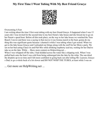 My First Time I Went Tubing With My Best Friend Gracye
Overcoming A Fear
I am writing about the time I first went tubing with my best friend Gracye. It happened when I was 13
years old. I was invited for the second time to my best friend s lake house and she forced me to go on
her Parent s speed boat. Before all this took place, on the way to her lake house we watched the Teen
Beach 2 movie and there was a saying in that movie it was Gonna march to the beat; gonna do my
thing this was significant quote because i chanted it while I was tubing when I got scared. When we
got to the lake house Gracye and I unloaded our things along with the stuff for her Mom s party. We
sat on her bed eating Cheez its and Pub Mix while drinking raspberry iced tea, waiting for her Dad to
take us on the lake. While ... Show more content on Helpwriting.net ...
When I was whipped off the tube, I had skidded across the water like a skipping rock. When I was
pulled back onto the boat I was cold from being submerged into the lake by the whip. The sun dried
the droplets up in no time and I felt more confident in going back out after telling Mr. Laursen, Gracye
s Dad, to go a whole heck of a lot slower and DO NOT WHIP THE TUBES, at least while I was on
... Get more on HelpWriting.net ...
 