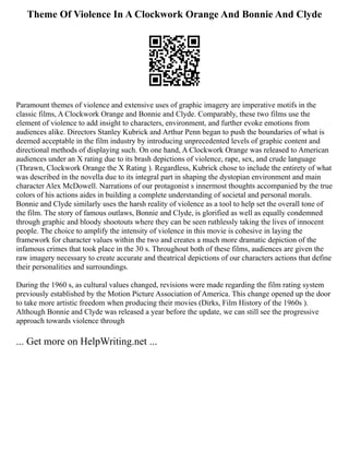 Theme Of Violence In A Clockwork Orange And Bonnie And Clyde
Paramount themes of violence and extensive uses of graphic imagery are imperative motifs in the
classic films, A Clockwork Orange and Bonnie and Clyde. Comparably, these two films use the
element of violence to add insight to characters, environment, and further evoke emotions from
audiences alike. Directors Stanley Kubrick and Arthur Penn began to push the boundaries of what is
deemed acceptable in the film industry by introducing unprecedented levels of graphic content and
directional methods of displaying such. On one hand, A Clockwork Orange was released to American
audiences under an X rating due to its brash depictions of violence, rape, sex, and crude language
(Thrawn, Clockwork Orange the X Rating ). Regardless, Kubrick chose to include the entirety of what
was described in the novella due to its integral part in shaping the dystopian environment and main
character Alex McDowell. Narrations of our protagonist s innermost thoughts accompanied by the true
colors of his actions aides in building a complete understanding of societal and personal morals.
Bonnie and Clyde similarly uses the harsh reality of violence as a tool to help set the overall tone of
the film. The story of famous outlaws, Bonnie and Clyde, is glorified as well as equally condemned
through graphic and bloody shootouts where they can be seen ruthlessly taking the lives of innocent
people. The choice to amplify the intensity of violence in this movie is cohesive in laying the
framework for character values within the two and creates a much more dramatic depiction of the
infamous crimes that took place in the 30 s. Throughout both of these films, audiences are given the
raw imagery necessary to create accurate and theatrical depictions of our characters actions that define
their personalities and surroundings.
During the 1960 s, as cultural values changed, revisions were made regarding the film rating system
previously established by the Motion Picture Association of America. This change opened up the door
to take more artistic freedom when producing their movies (Dirks, Film History of the 1960s ).
Although Bonnie and Clyde was released a year before the update, we can still see the progressive
approach towards violence through
... Get more on HelpWriting.net ...
 