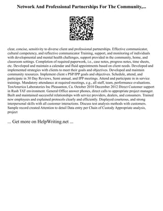 Network And Professional Partnerships For The Community,...
clear, concise, sensitivity to diverse client and professional partnerships. Effective communicator,
cultural competency, and reflective communicator Training, support, and monitoring of individuals
with developmental and mental health challenges, support provided in the community, home, and
classroom settings. Completion of required paperwork, i.e., case notes, progress notes, time sheets,
etc. Developed and maintain a calendar and fluid appointments based on client needs. Developed and
implemented strategies with clients to meet their goals and objectives. Developed and maintain
community resources. Implement client s PSP/IPP goals and objectives. Schedule, attend, and
participate in 30 Day Reviews, Semi annual, and IPP meetings. Attend and participate in in service
trainings. Mandatory attendance at required meetings, e.g., all staff, team, performance evaluations.
TestAmerica Laboratories Inc Pleasanton, Ca. October 2010 December 2012 Direct Customer support
in Rush TAT environment. General Office answer phones, direct calls to appropriate project manager.
Built and maintained successful relationships with service providers, dealers, and consumers. Trained
new employees and explained protocols clearly and efficiently. Displayed courteous, and strong
interpersonal skills with all customer interactions. Discuss test analysis methods with customers.
Sample record created Attention to detail Data entry per Chain of Custody Appropriate analysis,
project
... Get more on HelpWriting.net ...
 
