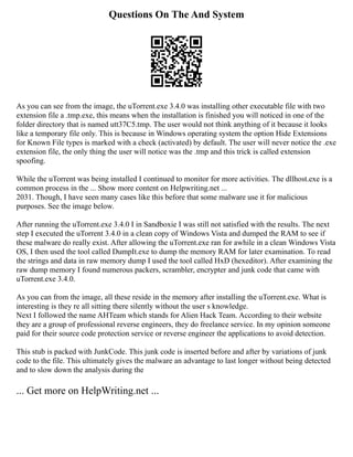 Questions On The And System
As you can see from the image, the uTorrent.exe 3.4.0 was installing other executable file with two
extension file a .tmp.exe, this means when the installation is finished you will noticed in one of the
folder directory that is named utt37C5.tmp. The user would not think anything of it because it looks
like a temporary file only. This is because in Windows operating system the option Hide Extensions
for Known File types is marked with a check (activated) by default. The user will never notice the .exe
extension file, the only thing the user will notice was the .tmp and this trick is called extension
spoofing.
While the uTorrent was being installed I continued to monitor for more activities. The dllhost.exe is a
common process in the ... Show more content on Helpwriting.net ...
2031. Though, I have seen many cases like this before that some malware use it for malicious
purposes. See the image below.
After running the uTorrent.exe 3.4.0 I in Sandboxie I was still not satisfied with the results. The next
step I executed the uTorrent 3.4.0 in a clean copy of Windows Vista and dumped the RAM to see if
these malware do really exist. After allowing the uTorrent.exe ran for awhile in a clean Windows Vista
OS, I then used the tool called DumpIt.exe to dump the memory RAM for later examination. To read
the strings and data in raw memory dump I used the tool called HxD (hexeditor). After examining the
raw dump memory I found numerous packers, scrambler, encrypter and junk code that came with
uTorrent.exe 3.4.0.
As you can from the image, all these reside in the memory after installing the uTorrent.exe. What is
interesting is they re all sitting there silently without the user s knowledge.
Next I followed the name AHTeam which stands for Alien Hack Team. According to their website
they are a group of professional reverse engineers, they do freelance service. In my opinion someone
paid for their source code protection service or reverse engineer the applications to avoid detection.
This stub is packed with JunkCode. This junk code is inserted before and after by variations of junk
code to the file. This ultimately gives the malware an advantage to last longer without being detected
and to slow down the analysis during the
... Get more on HelpWriting.net ...
 