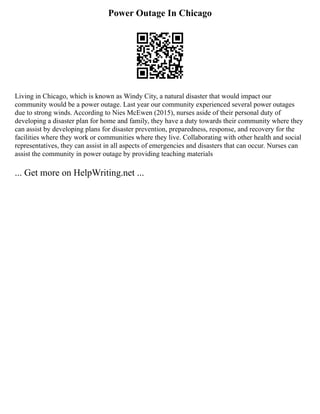 Power Outage In Chicago
Living in Chicago, which is known as Windy City, a natural disaster that would impact our
community would be a power outage. Last year our community experienced several power outages
due to strong winds. According to Nies McEwen (2015), nurses aside of their personal duty of
developing a disaster plan for home and family, they have a duty towards their community where they
can assist by developing plans for disaster prevention, preparedness, response, and recovery for the
facilities where they work or communities where they live. Collaborating with other health and social
representatives, they can assist in all aspects of emergencies and disasters that can occur. Nurses can
assist the community in power outage by providing teaching materials
... Get more on HelpWriting.net ...
 