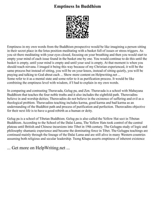 Emptiness In Buddhism
Emptiness in my own words from the Buddhism prospective would be like imagining a person sitting
in their secret place in the lotus position meditating with a basket full of issues or stress triggers. As
you sit there meditating with your eyes closed, focusing on your breathing and then you would start to
empty your mind of each issue found in the basket one by one. You would continue to do this until the
basket is empty, until your mind is empty and until your soul is empty. At that moment is when you
should reach nirvana. I imaged it being this way because of my Christian experienced, it will be the
same process but instead of sitting, you will be on your knees, instead of sitting quietly, you will be
praying and talking to God about each ... Show more content on Helpwriting.net ...
Some refer to it as a mental state and some refer to it as purification process. It would be like
combining the emptiness level with wisdom, if I had to explain in my own words.
In comparing and contrasting Theravada, Gelug pa, and Zen. Theravada is a school with Mahayana
Buddhism that teaches the four noble truths and it also includes the eightfold path. Theravadins
believe in and worship deities; Theravadins do not believe in the existence of suffering and evil as a
theological problem. Theravadins teaching includes karma, good karma and bad karma as an
understanding of the Buddhist path and process of purification and perfection. Theravadins objective
for their next life is to have a good rebirth as a human or deity.
Gelug pa is a school of Tibetan Buddhism. Gelug pa is also called the Yellow Hat sect in Tibetan
Buddhism. According to the School of the Dalai Lama, The Yellow Hats took control of the central
plateau until British and Chinese incursions into Tibet in 19th century. The Gelugpa study of logic and
philosophy shamanic experience and became the dominating force in Tibet. The Gelugpa teachings are
continued mainly through the lineage of the Dalai Lama and are still alive in many Western countries
assuming both religious and secular leadership. Tsong Khapa asserts emptiness of inherent existence
... Get more on HelpWriting.net ...
 