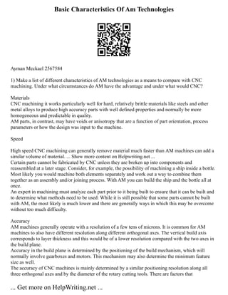 Basic Characteristics Of Am Technologies
Ayman Meckael 2567584
1) Make a list of different characteristics of AM technologies as a means to compare with CNC
machining. Under what circumstances do AM have the advantage and under what would CNC?
Materials
CNC machining it works particularly well for hard, relatively brittle materials like steels and other
metal alloys to produce high accuracy parts with well defined properties and normally be more
homogeneous and predictable in quality.
AM parts, in contrast, may have voids or anisotropy that are a function of part orientation, process
parameters or how the design was input to the machine.
Speed
High speed CNC machining can generally remove material much faster than AM machines can add a
similar volume of material. ... Show more content on Helpwriting.net ...
Certain parts cannot be fabricated by CNC unless they are broken up into components and
reassembled at a later stage. Consider, for example, the possibility of machining a ship inside a bottle.
Most likely you would machine both elements separately and work out a way to combine them
together as an assembly and/or joining process. With AM you can build the ship and the bottle all at
once.
An expert in machining must analyze each part prior to it being built to ensure that it can be built and
to determine what methods need to be used. While it is still possible that some parts cannot be built
with AM, the most likely is much lower and there are generally ways in which this may be overcome
without too much difficulty.
Accuracy
AM machines generally operate with a resolution of a few tens of microns. It is common for AM
machines to also have different resolution along different orthogonal axes. The vertical build axis
corresponds to layer thickness and this would be of a lower resolution compared with the two axes in
the build plane.
Accuracy in the build plane is determined by the positioning of the build mechanism, which will
normally involve gearboxes and motors. This mechanism may also determine the minimum feature
size as well.
The accuracy of CNC machines is mainly determined by a similar positioning resolution along all
three orthogonal axes and by the diameter of the rotary cutting tools. There are factors that
... Get more on HelpWriting.net ...
 