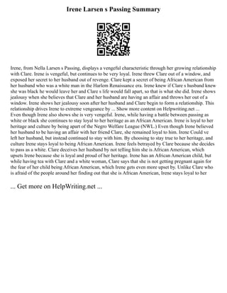 Irene Larsen s Passing Summary
Irene, from Nella Larsen s Passing, displays a vengeful characteristic through her growing relationship
with Clare. Irene is vengeful, but continues to be very loyal. Irene threw Clare out of a window, and
exposed her secret to her husband out of revenge. Clare kept a secret of being African American from
her husband who was a white man in the Harlem Renaissance era. Irene knew if Clare s husband knew
she was black he would leave her and Clare s life would fall apart, so that is what she did. Irene shows
jealousy when she believes that Clare and her husband are having an affair and throws her out of a
window. Irene shows her jealousy soon after her husband and Clare begin to form a relationship. This
relationship drives Irene to extreme vengeance by ... Show more content on Helpwriting.net ...
Even though Irene also shows she is very vengeful. Irene, while having a battle between passing as
white or black she continues to stay loyal to her heritage as an African American. Irene is loyal to her
heritage and culture by being apart of the Negro Welfare League (NWL.) Even though Irene believed
her husband to be having an affair with her friend Clare, she remained loyal to him. Irene Could ve
left her husband, but instead continued to stay with him. By choosing to stay true to her heritage, and
culture Irene stays loyal to being African American. Irene feels betrayed by Clare because she decides
to pass as a white. Clare deceives her husband by not telling him she is African American, which
upsets Irene because she is loyal and proud of her heritage. Irene has an African American child, but
while having tea with Clare and a white woman, Clare says that she is not getting pregnant again for
the fear of her child being African American, which Irene gets even more upset by. Unlike Clare who
is afraid of the people around her finding out that she is African American, Irene stays loyal to her
... Get more on HelpWriting.net ...
 