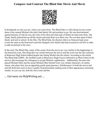 Compare And Contrast The Blind Side Movie And Movie
It all depends on who you are, where you come from. The Blind Side is a film based on true events
about a boy named Michael who had a bad family life and nowhere to go. He was discriminated
against because of who he was, the color of his skin and what type of family he had come from. The
Tuohy family picked him up off the streets and took them in as their own. He was then apart of their
family and sent to school. In the film, The Blind Side, the director John Lee Hancock kept some
events the same as the historical event but changed a few details that had occurred in real life in order
to add excitement to the story.
In the story The Blind Side, many of the scenes from the movie are very similar to the happenings in
the historical event. One thing that was similar between the movie and the event was the fact someone
at Briarcrest High School talked people into letting Michel into the school. According to the article
The Blind Side (2009) , the football coach at Briarcrest, Hugh Freeze (referred to as Burt Cotton in the
movie), did encourage his colleagues to accept Michael s application. . Additionally, the man who
played Michael Oher and the actual Michael Oher himself were very similar characters. In reality,
Aaron, who plays him, has an appealing gentle giant presence. (Gleiberman). In both the movie and
real life both men seem to have a gentle, kind personality making each of their appearances extremely
similar. As you can see, both the real events and the
... Get more on HelpWriting.net ...
 