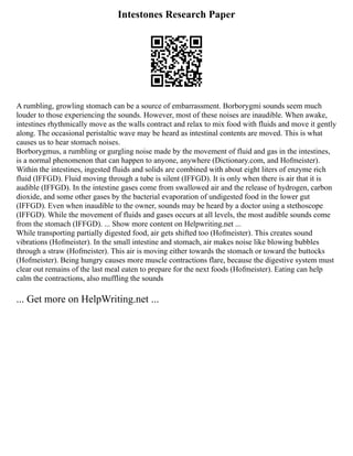 Intestones Research Paper
A rumbling, growling stomach can be a source of embarrassment. Borborygmi sounds seem much
louder to those experiencing the sounds. However, most of these noises are inaudible. When awake,
intestines rhythmically move as the walls contract and relax to mix food with fluids and move it gently
along. The occasional peristaltic wave may be heard as intestinal contents are moved. This is what
causes us to hear stomach noises.
Borborygmus, a rumbling or gurgling noise made by the movement of fluid and gas in the intestines,
is a normal phenomenon that can happen to anyone, anywhere (Dictionary.com, and Hofmeister).
Within the intestines, ingested fluids and solids are combined with about eight liters of enzyme rich
fluid (IFFGD). Fluid moving through a tube is silent (IFFGD). It is only when there is air that it is
audible (IFFGD). In the intestine gases come from swallowed air and the release of hydrogen, carbon
dioxide, and some other gases by the bacterial evaporation of undigested food in the lower gut
(IFFGD). Even when inaudible to the owner, sounds may be heard by a doctor using a stethoscope
(IFFGD). While the movement of fluids and gases occurs at all levels, the most audible sounds come
from the stomach (IFFGD). ... Show more content on Helpwriting.net ...
While transporting partially digested food, air gets shifted too (Hofmeister). This creates sound
vibrations (Hofmeister). In the small intestine and stomach, air makes noise like blowing bubbles
through a straw (Hofmeister). This air is moving either towards the stomach or toward the buttocks
(Hofmeister). Being hungry causes more muscle contractions flare, because the digestive system must
clear out remains of the last meal eaten to prepare for the next foods (Hofmeister). Eating can help
calm the contractions, also muffling the sounds
... Get more on HelpWriting.net ...
 