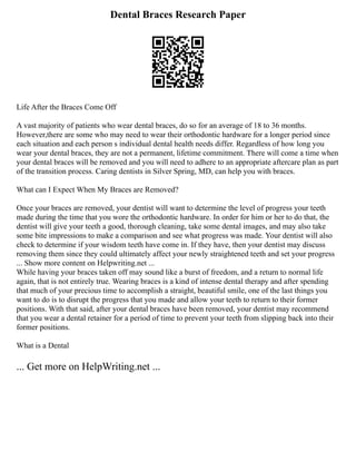 Dental Braces Research Paper
Life After the Braces Come Off
A vast majority of patients who wear dental braces, do so for an average of 18 to 36 months.
However,there are some who may need to wear their orthodontic hardware for a longer period since
each situation and each person s individual dental health needs differ. Regardless of how long you
wear your dental braces, they are not a permanent, lifetime commitment. There will come a time when
your dental braces will be removed and you will need to adhere to an appropriate aftercare plan as part
of the transition process. Caring dentists in Silver Spring, MD, can help you with braces.
What can I Expect When My Braces are Removed?
Once your braces are removed, your dentist will want to determine the level of progress your teeth
made during the time that you wore the orthodontic hardware. In order for him or her to do that, the
dentist will give your teeth a good, thorough cleaning, take some dental images, and may also take
some bite impressions to make a comparison and see what progress was made. Your dentist will also
check to determine if your wisdom teeth have come in. If they have, then your dentist may discuss
removing them since they could ultimately affect your newly straightened teeth and set your progress
... Show more content on Helpwriting.net ...
While having your braces taken off may sound like a burst of freedom, and a return to normal life
again, that is not entirely true. Wearing braces is a kind of intense dental therapy and after spending
that much of your precious time to accomplish a straight, beautiful smile, one of the last things you
want to do is to disrupt the progress that you made and allow your teeth to return to their former
positions. With that said, after your dental braces have been removed, your dentist may recommend
that you wear a dental retainer for a period of time to prevent your teeth from slipping back into their
former positions.
What is a Dental
... Get more on HelpWriting.net ...
 