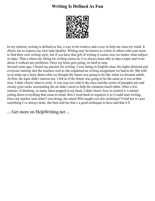 Writing Is Defined As Fun
In my opinion, writing is defined as fun, a way to be creative and a way to help me clear my mind. It
allows me to express my own individuality. Writing may be known as a bore to others who cant seem
to find their own writing style, but if you have that gift of writing it comes easy no matter what subject
or topic. That s where my liking for writing comes in. I ve always been able to take a topic and write
about it without any problems. Once my brain gets going, its hard to stop.
Several years ago, I found my passion for writing. I was sitting in English class, the lights dimmed and
everyone starring into the teachers soul as she explained an writing assignment we had to do. She told
us to make up a story about what we thought the future was going to be like when we became adults.
At first, the topic didn t interest me. I felt as if the future was going to be the same as it was at that
time. I didn t know what to write. It was way too cold in the class and the scents of pumpkin pie and
sweaty gym socks surrounding the air didn t seem to help the situation much either. After a few
minutes of thinking, so many ideas popped in my head, I didn t know how to control it. I started
jotting down everything that came to mind, then I went back to organize it so I could start writing.
Once my teacher seen what I was doing, she asked Who taught you this technique? I told her it s just
something I ve always done, she then told me that s a good technique to have and that it ll
... Get more on HelpWriting.net ...
 