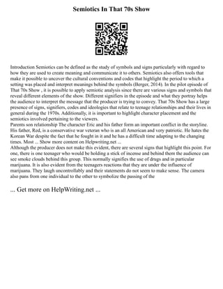 Semiotics In That 70s Show
Introduction Semiotics can be defined as the study of symbols and signs particularly with regard to
how they are used to create meaning and communicate it to others. Semiotics also offers tools that
make it possible to uncover the cultural conventions and codes that highlight the period to which a
setting was placed and interpret meanings behind the symbols (Berger, 2014). In the pilot episode of
That 70s Show , it is possible to apply semiotic analysis since there are various signs and symbols that
reveal different elements of the show. Different signifiers in the episode and what they portray helps
the audience to interpret the message that the producer is trying to convey. That 70s Show has a large
presence of signs, signifiers, codes and ideologies that relate to teenage relationships and their lives in
general during the 1970s. Additionally, it is important to highlight character placement and the
semiotics involved pertaining to the viewers.
Parents son relationship The character Eric and his father form an important conflict in the storyline.
His father, Red, is a conservative war veteran who is an all American and very patriotic. He hates the
Korean War despite the fact that he fought in it and he has a difficult time adapting to the changing
times. Most ... Show more content on Helpwriting.net ...
Although the producer does not make this evident, there are several signs that highlight this point. For
one, there is one teenager who would be holding a stick of incense and behind them the audience can
see smoke clouds behind this group. This normally signifies the use of drugs and in particular
marijuana. It is also evident from the teenagers reactions that they are under the influence of
marijuana. They laugh uncontrollably and their statements do not seem to make sense. The camera
also pans from one individual to the other to symbolize the passing of the
... Get more on HelpWriting.net ...
 